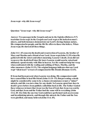 Jesus wept - why did Jesus weep?
Question:"Jesus wept - why did Jesus weep?"
Answer: Two passages inthe Gospels and one in the Epistles (Hebrews 5:7)
teachthat Jesus wept. In the Gospels ourLord wept as He lookedon man’s
misery, and both instances demonstrate our Lord’s (loving) human nature,
His compassionforpeople, and the life He offers to those who believe. When
Jesus wept, He showedall these things.
John 11:1–45 concerns the death and resurrectionof Lazarus, the brother of
Mary and Martha and a friend of our Lord. Jesus wept(John 11:35) when He
gatheredwith the sisters and others mourning Lazarus’s death. Jesus did not
weepover the death itself since He knew Lazarus would soonbe raisedand
ultimately spend eternity with Him in heaven. Yet He could not help but weep
when confronted with the wailing and sobbing of Mary, Martha, and the
other mourners (John 11:33). The original language indicates that our Lord
wept “silent tears” ortears of compassionforHis friends (Romans 12:15).
If Jesus had been present when Lazarus was dying, His compassionwould
have causedHim to heal His friend (John 11:14–15). Butpreventing a death
might be consideredby some to be a chance circumstance orjust a “minor”
miracle, and this was not a time for any doubt. So Lazarus spent four days in
death’s grave before Jesus publicly calledhim back to life. The Father wanted
these witnesses to know that Jesus was the Son of God, that Jesus was sentby
God, and that Jesus and the Fatherhad the same will in everything (John
11:4, 40–42). Only the one true God could have performed such an awesome
and breathtaking miracle, and through this miracle the Fatherand the Son
were glorified, and many believed (John 11:4, 45).
 