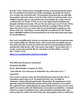 In Luke 19:41–44the Lord is taking His lasttrip to Jerusalemshortly before
He was crucified at the insistence of His ownpeople, the people He came to
save. Earlier, the Lord had said, “O Jerusalem, Jerusalem, the city that kills
the prophets and stones those sentto her! How often I wanted to gather your
children together, just as a hen gathers her brood under her wings, and you
would not have it” (Luke 13:34). As our Lord approachedJerusalemand
thought of all those lostsouls, “He saw the city and wept over it” (Luke 19:41).
Here, wept is the same word used to describe the weeping of Mary and the
others in John 11:33, so we know that Jesus criedaloud in anguish over the
future of the city. That future was less than 40 years distant; in AD 70 more
than 1,000,000 residents ofJerusalemdied in one of the most gruesome sieges
in recordedhistory.
Our Lord wept differently in these two instances becausethe eternaloutcomes
were entirely different. Martha, Mary, and Lazarus had eternallife because
they believed in the Lord Jesus Christ, but most in Jerusalemdid not believe
and therefore did not have life. The same is true today: “Jesus saidto her, ‘I
am the resurrectionand the life; he who believes in Me will live even if he
dies’” (John 11:25).
https://www.gotquestions.org/Jesus-wept.html
Why Did Jesus WeepoverJerusalem?
Electionin the Bible
By Dr. Rick Flanders | January 23, 2012
“And when he was come near, he beheld the city, and wept over it…”
Luke19:41
The scene is a sad one. Jesus, the MessiahofIsrael, comes nearthe city of
Jerusalem, and weeps overit. Jerusalem, the holy city, was built on
Abraham’s Mount Moriahand David’s Mount Zion. Its foundations rested
upon the Salemof Melchizedek and the Jebus of the Jebusites. It was made
the capitalof God’s nation during the reign of King David, and servedas such
until it was destroyedby the Babylonians. Jerusalemwas rebuilt by a remnant
of the Jews under Zerubbabel, Ezra, and Nehemiah. It had heard the voice
and seenthe face of the Son of God. One day, the prophets tell us, it will be the
 