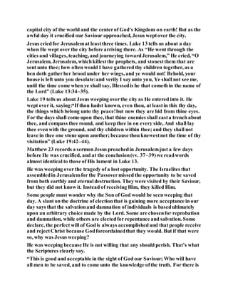 capital city of the world and the centerof God’s Kingdom on earth! But as the
awful day it crucified our Saviour approached, Jesus weptover the city.
Jesus criedfor Jerusalemat leastthree times. Luke 13 tells us about a day
when He wept over the city before arriving there. As “He went through the
cities and villages, teaching, and journeying towardJerusalem,” He cried, “O
Jerusalem, Jerusalem, which killestthe prophets, and stonestthem that are
sent unto thee; how often would I have gathered thy children together, as a
hen doth gatherher brood under her wings, and ye would not! Behold, your
house is left unto you desolate:and verily I say unto you, Ye shall not see me,
until the time come when ye shall say, Blessedis he that comethin the name of
the Lord” (Luke 13:34–35).
Luke 19 tells us about Jesus weeping overthe city as He entered into it. He
wept over it, saying:“If thou hadst known, even thou, at leastin this thy day,
the things which belong unto thy peace!but now they are hid from thine eyes.
For the days shall come upon thee, that thine enemies shall casta trench about
thee, and compass thee round, and keepthee in on every side, And shall lay
thee even with the ground, and thy children within thee; and they shall not
leave in thee one stone upon another; because thou knewestnot the time of thy
visitation” (Luke 19:42–44).
Matthew 23 records a sermon Jesus preachedin Jerusalemjust a few days
before He was crucified, and at the conclusion(vv. 37–39)we readwords
almost identical to those of His lament in Luke 13.
He was weeping over the tragedy of a lost opportunity. The Israelites that
assembledin Jerusalemfor the Passovermissed the opportunity to be saved
from both earthly and eternaldestruction. They were visited by their Saviour,
but they did not know it. Instead of receiving Him, they killed Him.
Some people must wonder why the Son of God would be seenweeping that
day. A slant on the doctrine of electionthat is gaining more acceptance in our
day says that the salvationand damnation of individuals is basedultimately
upon an arbitrary choice made by the Lord. Some are chosenfor reprobation
and damnation, while others are electedfor repentance and salvation. Some
declare, the perfect will of Godis always accomplishedand that people receive
and rejectChrist because Godforeordainedthat they would. But if that were
so, why was Jesus weeping?
He was weeping because He is not willing that any should perish. That’s what
the Scriptures clearly say.
“This is good and acceptable in the sight of God our Saviour; Who will have
all men to be saved, and to come unto the knowledge ofthe truth. For there is
 