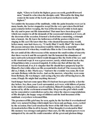 night. “Glory to God in the highest, peace on earth, goodwill toward
men,” found its echo when the disciples said, “Blessedbe the King that
comes in the name of the Lord: peace in Heaven and glory in the
highest.”
Yet amidst the hosannas ofthe multitude, while the palm branches were yet in
many hands, the Savior stoppedto weep!On the very spot where David had
gone centuries before weeping, the Son of David stayed awhile to look upon
the city and to pour out His lamentation! That must have been deep grief
which ran counter to all the demands of the seasonand violated, as it were, all
the decorum of the occasion. Itturned a festival into a mourning, a triumph
into a lament. Ah, He knew the hollowness ofall the praises which were
ringing in His ears!He knew that they who shouted hosanna today would,
before many suns had risen, cry, “Crucify Him! Crucify Him!” He knew that
His joyous entrance into Jerusalemwould be followedby a mournful
processionoutof it when they would take Him to the Cross that He might die.
He saw amid all the effervescenceofthe moment the small residue of sincerity
that there was in it and He acceptedit–but He lamented the abundance of
mere outward excitement which would disappearlike the froth of the sea–and
so He stoodand wept. It was a great sorrow, surely, which turned such a day
of hopefulness into a seasonofanguish. It strikes me that all that day the
Savior fastedand, if so, it is singular that He should have purposely kept for
Himself a fast while others on His accountheld a festival! The reasonwhy He
did so, I think, is this–Mark says, “And now the eventide was come, He went
out unto Bethany with the twelve. And on the morrow, when they were come
from Bethany, He was hungry: and seeing a fig tree afar off having leaves, He
came, if haply He might find anything thereon.”
Such hunger had not come upon Him if it had not been precededby a fastthe
day before. See, then, your Lord surrounded, as it were, with billows of praise
in the midst of a tumultuous sea of exultation, Himself standing as a lone rock,
unmoved by all the excitementaround Him. Deepwas the grief which could
not be concealedor controlledon such a day when the sincere congratulations
of His disciples, the happy songs ofchildren and the loud hosannas ofthe
multitude everywhere welcomedHim.
The greatnessofHis grief may be seen, again, by the factthat it overshadowed
other very natural feelings which might have been and, perhaps, were, excited
by the occasion. Our Lord stoodon the brow of the hill where He could see
Jerusalembefore Him in all its beauty. What thoughts it awakenedin Him!
His memory was strongerand quicker than ours, for His mental powers were
unimpaired by sin and He could remember all the greatand glorious things
 