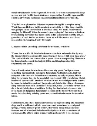 stately structures in the background, He wept. He was so overcome with deep
sorrow and grief in His heart, that tears began to flow from His eyes, and He
openly and verbally expressedHis emotionallamentation over the city.
Why did Jesus give such a different response during His triumphal entry?
Was it because He knew in His omniscience ofall the terrible things that He
was going to suffer there within a few days' time? Not at all. Jesus was not
weeping for Himself. What then was Jesus weeping for? Let us try to find out
by examining the words that Jesus spoke in His lamentation over the city, as
given in vv.42-44. And as we look at them, we will discover at leastthree
reasons forHis weeping. Firstly He wept:
I. BecauseofHis Unending Desire for the PeaceofJerusalem
We see this in v.42 - 'If thou hadst known, even thou, at leastin this thy day,
the things which belong unto thy peace!but now they are hid from thine eyes.'
The centralidea in this lamentation is peace. Jesus was expressing His sorrow
for Jerusalembecauseit had rejectedHim and therefore missedits
opportunity for peace.
You will notice that the words used here are 'thy peace,'as if peace was
something that rightfully belongs to Jerusalem. And historically, that was
supposedto be the case.Jerusalemwas meant to be a city of peace. When
King David made this city the capitalof Israelabout 1000 years before Christ,
he chose it because ofits excellentlocation. It was locatedright on the border
betweenthe tribal territories of Benjamin and Judah. Since his predecessor,
King Saul had been from the tribe of Benjamin, while David himself was from
the tribe of Judah, there would be a feeling that Judah had takenover the
royal rights of Benjamin. Jerusalem's locationonthe border betweenthem
would therefore help to bring peace and reconciliationbetweenthe two rival
tribes.
Furthermore, the city of Jerusalemwas locatedhigh up on top of a mountain
ridge and it was blessedwith its own sources ofwaterfrom severalgood
springs. From a military point of view, this would make it like a natural
fortress, and all who dwell in it should feelquite safe and secure from all
enemies, and be able to enjoy peace. Thatis perhaps why it was named,
 