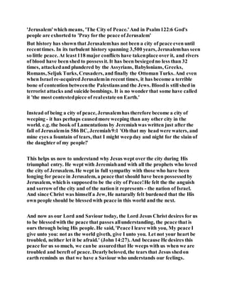 'Jerusalem'which means, 'The City of Peace.'And in Psalm122:6 God's
people are exhorted to 'Pray for the peace ofJerusalem'
But history has shown that Jerusalemhas not been a city of peace even until
recenttimes. In its turbulent history spanning 3,500 years, Jerusalemhas seen
so little peace. At least118 major conflicts have takenplace over it, and rivers
of blood have been shed to possessit. It has been besiegedno less than 32
times, attackedand plundered by the Assyrians, Babylonians, Greeks,
Romans, Seljuk Turks, Crusaders, and finally the Ottoman Turks. And even
when Israel re-acquired Jerusalemin recent times, it has become a terrible
bone of contention betweenthe Palestiansand the Jews. Bloodis still shed in
terrorist attacks and suicide bombings. It is no wonder that some have called
it 'the most contestedpiece of realestate on Earth.'
Instead of being a city of peace, Jerusalemhas therefore become a city of
weeping - it has perhaps causedmore weeping than any other city in the
world. e.g. the book of Lamentations by Jeremiahwas written just after the
fall of Jerusalemin 586 BC, Jeremiah9:1 'Oh that my head were waters, and
mine eyes a fountain of tears, that I might weepday and night for the slain of
the daughter of my people!'
This helps us now to understand why Jesus wept over the city during His
triumphal entry. He wept with Jeremiahand with all the prophets who loved
the city of Jerusalem. He wept in full sympathy with those who have been
longing for peace in Jerusalem, a peace that should have been possessedby
Jerusalem, which is supposedto be the city of Peace!He felt the the anguish
and sorrow of the city and of the nation it represents - the nation of Israel.
And since Christ was himself a Jew, He naturally felt burdened that the His
own people should be blessedwith peace in this world and the next.
And now as our Lord and Saviour today, the Lord Jesus Christ desires for us
to be blessedwith the peace that passes allunderstanding, the peace that is
ours through being His people. He said, 'Peace I leave with you, My peace I
give unto you: not as the world giveth, give I unto you. Let not your heart be
troubled, neither let it be afraid.' (John 14:27). And because He desires this
peace for us so much, we canbe assuredthat He weeps with us when we are
troubled and bereft of peace. Dearlybeloved, the tears that Jesus shedon
earth reminds us that we have a Saviour who understands our feelings.
 