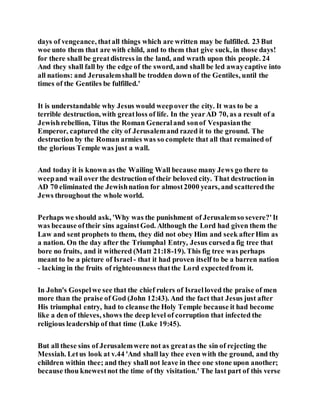days of vengeance, thatall things which are written may be fulfilled. 23 But
woe unto them that are with child, and to them that give suck, in those days!
for there shall be greatdistress in the land, and wrath upon this people. 24
And they shall fall by the edge of the sword, and shall be led awaycaptive into
all nations: and Jerusalemshall be trodden down of the Gentiles, until the
times of the Gentiles be fulfilled.'
It is understandable why Jesus would weepover the city. It was to be a
terrible destruction, with greatloss of life. In the yearAD 70, as a result of a
Jewishrebellion, Titus the Roman Generaland sonof Vespasianthe
Emperor, captured the city of Jerusalemand razed it to the ground. The
destruction by the Roman armies was so complete that all that remained of
the glorious Temple was just a wall.
And today it is known as the Wailing Wall because many Jews go there to
weepand wail over the destruction of their beloved city. That destruction in
AD 70 eliminated the Jewishnation for almost2000 years, and scatteredthe
Jews throughout the whole world.
Perhaps we should ask, 'Why was the punishment of Jerusalemso severe?'It
was because oftheir sins againstGod. Although the Lord had given them the
Law and sent prophets to them, they did not obey Him and seek afterHim as
a nation. On the day after the Triumphal Entry, Jesus curseda fig tree that
bore no fruits, and it withered (Matt 21:18-19). This fig tree was perhaps
meant to be a picture of Israel - that it had proven itself to be a barren nation
- lacking in the fruits of righteousness thatthe Lord expectedfrom it.
In John's Gospelwe see that the chief rulers of Israelloved the praise of men
more than the praise of God (John 12:43). And the fact that Jesus just after
His triumphal entry, had to cleanse the Holy Temple because it had become
like a den of thieves, shows the deep level of corruption that infected the
religious leadership of that time (Luke 19:45).
But all these sins of Jerusalemwere not as greatas the sin of rejecting the
Messiah. Letus look at v.44 'And shall lay thee even with the ground, and thy
children within thee; and they shall not leave in thee one stone upon another;
because thou knewestnot the time of thy visitation.' The last part of this verse
 