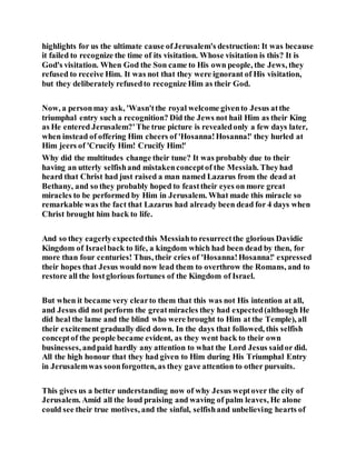 highlights for us the ultimate cause ofJerusalem's destruction: It was because
it failed to recognize the time of its visitation. Whose visitation is this? It is
God's visitation. When God the Son came to His own people, the Jews, they
refused to receive Him. It was not that they were ignorant of His visitation,
but they deliberately refusedto recognize Him as their God.
Now, a personmay ask, 'Wasn'tthe royal welcome givento Jesus atthe
triumphal entry such a recognition? Did the Jews not hail Him as their King
as He entered Jerusalem?'The true picture is revealedonly a few days later,
when instead of offering Him cheers of 'Hosanna!Hosanna!' they hurled at
Him jeers of 'Crucify Him! Crucify Him!'
Why did the multitudes change their tune? It was probably due to their
having an utterly selfishand mistakenconceptof the Messiah. Theyhad
heard that Christ had just raised a man named Lazarus from the dead at
Bethany, and so they probably hoped to feasttheir eyes on more great
miracles to be performed by Him in Jerusalem. What made this miracle so
remarkable was the fact that Lazarus had already been dead for 4 days when
Christ brought him back to life.
And so they eagerlyexpectedthis Messiahto resurrectthe glorious Davidic
Kingdom of Israelback to life, a kingdom which had been dead by then, for
more than four centuries! Thus, their cries of 'Hosanna!Hosanna!' expressed
their hopes that Jesus would now lead them to overthrow the Romans, and to
restore all the lostglorious fortunes of the Kingdom of Israel.
But when it became very clearto them that this was not His intention at all,
and Jesus did not perform the greatmiracles they had expected(although He
did heal the lame and the blind who were brought to Him at the Temple), all
their excitement gradually died down. In the days that followed, this selfish
conceptof the people became evident, as they went back to their own
businesses, andpaid hardly any attention to what the Lord Jesus saidor did.
All the high honour that they had given to Him during His Triumphal Entry
in Jerusalemwas soonforgotten, as they gave attention to other pursuits.
This gives us a better understanding now of why Jesus weptover the city of
Jerusalem. Amid all the loud praising and waving of palm leaves, He alone
could see their true motives, and the sinful, selfishand unbelieving hearts of
 