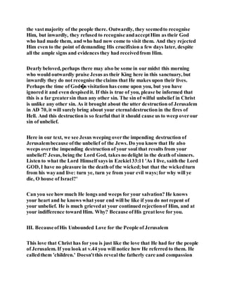 the vastmajority of the people there. Outwardly, they seemedto recognise
Him, but inwardly, they refused to recognise andacceptHim as their God
who had made them, and who had now come to visit them. And they rejected
Him even to the point of demanding His crucifixion a few days later, despite
all the ample signs and evidences they had receivedfrom Him.
Dearly beloved, perhaps there may also be some in our midst this morning
who would outwardly praise Jesus as their King here in this sanctuary, but
inwardly they do not recognise the claims that He makes upon their lives.
Perhaps the time of God�s visitation has come upon you, but you have
ignored it and even despisedit. If this is true of you, please be informed that
this is a far greatersin than any other sin. The sin of wilful unbelief in Christ
is unlike any other sin. As it brought about the utter destruction of Jerusalem
in AD 70, it will surely bring about your eternaldestruction in the fires of
Hell. And this destruction is so fearful that it should cause us to weep overour
sin of unbelief.
Here in our text, we see Jesus weeping overthe impending destruction of
Jerusalembecause ofthe unbelief of the Jews. Do you know that He also
weeps overthe impending destruction of your soul that results from your
unbelief? Jesus, being the Lord God, takes no delight in the death of sinners.
Listen to what the Lord Himself says in Ezekiel33:11 'As I live, saith the Lord
GOD, I have no pleasure in the death of the wicked;but that the wickedturn
from his wayand live: turn ye, turn ye from your evil ways;for why will ye
die, O house of Israel?'
Can you see how much He longs and weeps for your salvation? He knows
your heart and he knows what your end will be like if you do not repent of
your unbelief. He is much grievedat your continued rejectionof Him, and at
your indifference toward Him. Why? Because ofHis greatlove for you.
III. BecauseofHis Unbounded Love for the People of Jerusalem
This love that Christ has for you is just like the love that He had for the people
of Jerusalem. If you look at v.44 you will notice how He referred to them. He
calledthem 'children.' Doesn'tthis reveal the fatherly care and compassion
 
