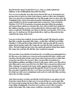 that He had for them? Psalm103:13 says, 'Like as a father pitieth his
children, so the LORD pitieth them that fear him.'
Now we can see that the tears that Jesus shedon His way to Jerusalemwere
not just tears of grief over their lack of peace, andover their sins of unbelief.
They were also tears of unbounded love for His people. Just two days after the
Triumphal Entry when Jesus uttered another lamentation over Jerusalem, He
expressedHis love for her people much more extensively. This is found in
Matthew 23:37-39 'O Jerusalem, Jerusalem, thou that killest the prophets,
and stonestthem which are sentunto thee, how often would I have gathered
thy children together, evenas a hen gathereth her chickens under her wings,
and ye would not! 38 Behold, your house is left unto you desolate. 39 ForI say
unto you, Ye shall not see Me henceforth, till ye shall say, Blessedis he that
cometh in the name of the Lord.'
Can you see here how tenderly Jesus lovedHis people? He longed to gather
them like a mother hen under His wings - so that they will find rest in Him
(Matthew 11:28) and life in Him (John 10:10). And not only did He want to
gather them togetherunder His wings, He says that He had wanted to do it
often - He had sought not just once, but againand againto bring them under
His wings, but eachtime He did this, they would not respond.
The tears that Jesus shedfor Jerusalemtruly reveal His greatunbounded love
for His own, a love that never ceasesto seek earnestlyaftertheir welfare and
salvation. Dearly beloved, this same Jesus who wept tears of love at that time,
weeps also out of love for you now. Have you been like Jerusalem, in a
backsliddencondition, unwilling to listen to His many calls to you, His calls to
obey Him and to renew your first love for Him? Have you growncold toward
Him, refusing to respond to the many tender appeals and warnings He has
been giving to you again and again through His Word? If you have been like
this, you must respond to His love. Let it draw you back to the Lord. Let His
love bind you with a new commitment and resolve to walk with Him eachday,
and to live for Him eachday.
And when you have seenhow greatlythe Lord Jesus loves you, please do not
forgethow much He loves others too. Let us do all that we canto make His
love knownand to bring the lost to Him, so that by the time when Christ will
come riding triumphantly from heaven to earth to receive His own and to
gather them under His wings, many would have already receivedHim.
 