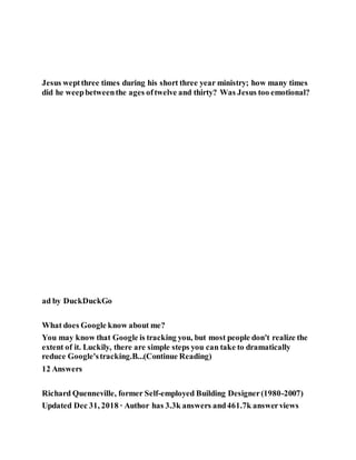 Jesus weptthree times during his short three year ministry; how many times
did he weepbetweenthe ages oftwelve and thirty? Was Jesus too emotional?
ad by DuckDuckGo
What does Google know about me?
You may know that Google is tracking you, but most people don't realize the
extent of it. Luckily, there are simple steps you can take to dramatically
reduce Google'stracking.B...(Continue Reading)
12 Answers
Richard Quenneville, former Self-employed Building Designer(1980-2007)
Updated Dec 31, 2018 · Author has 3.3k answers and461.7k answerviews
 