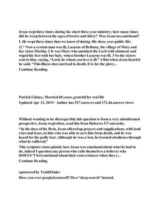 Jesus weptthree times during his short three year ministry; how many times
did he weepbetweenthe ages oftwelve and thirty? Was Jesus too emotional?
I. He wept three times that we know of during His three year public life:
1] “ Now a certain man was ill, Lazarus of Bethany, the village of Mary and
her sisterMartha. 2 It was Mary who anointed the Lord with ointment and
wiped his feet with her hair, whose brother Lazarus was ill. 3 So the sisters
sent to him, saying, “Lord, he whom you love is ill.” 4 But when Jesus heardit
he said, “This illness does not lead to death. It is for the glory...
Continue Reading
Patrick Gibney, Married 40 years, gratefulfor real life
Updated Apr 12, 2019 · Author has 527 answers and 172.4kanswerviews
Without wanting to be disrespectful, this question is from a very misinformed
perspective, Jesus weptoften, read this from Hebrews 5:7 onwards;
“In the days of his flesh, Jesus offeredup prayers and supplications, with loud
cries and tears, to him who was able to save him from death, and he was
heard for his godly fear. Although he was a Son, he learned obedience through
what he suffered;”
This scripture states plainly how Jesus was emotionalabout what he had to
do, indeed I question any person who calls themselves a believer who
DOESN’T feelemotionalabout their conversionor when they r...
Continue Reading
sponsoredby TruthFinder
Have you ever googledyourself? Do a “deep search” instead.
 