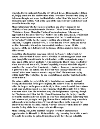 which had been spokenof Zion, the city of God. Yet, as He remembered them
all, no joy came into His soulbecause of the victories of David or the pomp of
Solomon–Temple andtower had lostall charm for Him–“the joy of the earth”
brought no joy to Him. And at the sight of the venerable city and its holy and
beautiful house He wept.
Modern travelers who have any soul in them are always moved by the
sublimity of the spectacle fromthe Mount of Olives. DeanStanley wrote,
“Nothing at Rome, Memphis, Thebes, Constantinople, orAthens can
approachit in beauty or interest.” And yet this is the poor, mean Jerusalemof
modern times–by no means to be comparedwith the Jerusalemof our
Savior’s day! Yet the Lord Jesus says nothing about this city, “Beautifulfor
situation,” except to lament overit. If He counts the towers there and marks
well her bulwarks, it is only to bemoan their total overthrow. All the
memories of the past did but swell the torrent of His anguish in the foresight
of her doom!
Something of admiration may have entered the Savior’s holy breast, for
before Him stood His Father’s house, of which He still thought so much that
even though He knew it would be left desolate, yetHe took pains to purge it
once againof the buyers and sellers who polluted it. That Temple was built of
white marble and much of it, the roofespecially, coveredwith slabs of gold. It
must have been one of the fairestobjects that everhuman eye restedupon as
it glittered in the sun before Him. But what were those greatand costly
stones? Whatwere those curious carvings to Him? His heart was saying
within itself, “There shall not be one stone left upon anotherthat shall not be
thrown down.”
His sadness atthe foresight of the city’s desolationmasteredHis natural
feeling of admiration for its presentglory. His sorrow found no alleviation
either in the past or the present of the city’s history–the dreadful future threw
a pall over all. It mastered, too, the sympathy which He usually felt for those
who were about Him. He would not stop His disciples from rejoicing, though
the PhariseesaskedHim, but He, Himself, took no share in the joy. Usually
He was the most sensitive of men to all who were around Him, sorrowing with
their sorrow and joying in their joy. But on this occasionthey may wave their
palms and cut down branches of trees and strew them in the wayand the
children may shout, Hosanna, but He who was the center of it all did not enter
into the feeling of the hour–they celebrate–He weeps.
More striking, still, is the fact that His grief for others prevented all
apprehension for Himself. As He beheld that city, knowing that within a week
He would die outside its gates, He might naturally have begun to feel the
 