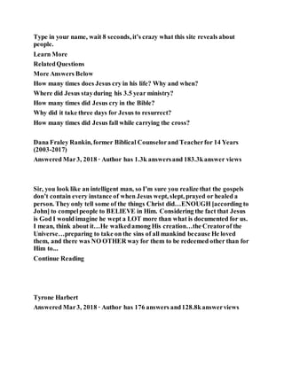 Type in your name, wait 8 seconds, it’s crazy what this site reveals about
people.
Learn More
RelatedQuestions
More Answers Below
How many times does Jesus cry in his life? Why and when?
Where did Jesus stayduring his 3.5 year ministry?
How many times did Jesus cry in the Bible?
Why did it take three days for Jesus to resurrect?
How many times did Jesus fall while carrying the cross?
Dana Fraley Rankin, former Biblical Counselorand Teacherfor 14 Years
(2003-2017)
Answered Mar3, 2018 · Author has 1.3k answersand 183.3kanswer views
Sir, you look like an intelligent man, so I’m sure you realize that the gospels
don’t contain every instance of when Jesus wept, slept, prayed or healed a
person. They only tell some of the things Christ did…ENOUGH [according to
John] to compelpeople to BELIEVE in Him. Considering the fact that Jesus
is God I would imagine he wept a LOT more than what is documented for us.
I mean, think about it…He walkedamong His creation…the Creatorof the
Universe…preparing to take on the sins of all mankind because He loved
them, and there was NO OTHER way for them to be redeemed other than for
Him to...
Continue Reading
Tyrone Harbert
Answered Mar3, 2018 · Author has 176 answers and128.8kanswerviews
 