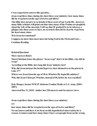 I was requestedto answerthis question…
Jesus weptthree times during his short three year ministry; how many times
did he weepbetweenthe ages oftwelve and thirty?
The bible does not give to us details of these years of our Lords life , however,
many bible scholars will point out that since many of the Psalms are prophetic
about the Life of the messiah, I will saythat IF psalm 69 is to be takenas a
glimpse into those years we have no recordof, then itd be clearhe wept from
his heart many times.
Was Jesus too emotional?
I suppose no more than most men, but being God in the Fleshand God ...
Continue Reading
RelatedQuestions
More Answers Below
MostChristians know the phrase "Jesus wept" that's in the Bible, why did he
weep?
According to the Bible, how long did Jesus'ministry last?
Why did Jesus instruct the healed lepers to show themselves to the priests in
Luke 17?
Where was Jesus from the age of 10 to 30 before He begin His ministry?
Why did Jesus Christget 39 lashes, insteadof 40, before he was crucified?
Kyle Hooper, former 91W1P Airborne Combat Medic at U.S. Army (2003-
2007)
Answered Dec 31, 2018 ·Author has 328 answers and1m answerviews
Jesus weptthree times during his short three year ministry;
yes
how many times did he weepbetweenthe ages oftwelve and thirty?
No one knows and there is no focus on this hypothetical observation, for a
reason. I cannot count how many times I have seenpeople focus on the wrong
 