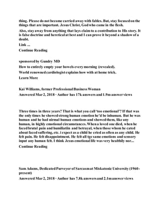 thing. Please do not become carried awaywith fables. But, stay focusedon the
things that are important. Jesus Christ, Godwho came in the flesh.
Also, stayaway from anything that lays claim to a contribution to His story. It
is false doctrine and hereticalat best and I can prove it beyond a shadow of a
doubt.
Link ...
Continue Reading
sponsoredby Gundry MD
How to entirely empty your bowels everymorning (revealed).
World renownedcardiologistexplains how with at home trick.
Learn More
Kai Williams, former ProfessionalBusinessWoman
Answered Mar2, 2018 · Author has 17k answers and1.9m answerviews
Three times in three years? That is what you call‘too emotional’? If that was
the only times he showedstrong human emotion he’d be inhuman. But he was
human and he had nirmal human emotions and showedthem, like any
human, in highly emotional circumstances.Whena loved one died, when he
facedbrutal pain and humiliatiin and betrayal, when those whom he cated
about faced suffering, etc. i expect as a child he cried as often as any child. He
felt pain. He felt disappointment. He felt all tge same emotions and sensory
input any human felt. I think Jesus emotionallife was very healthily nor...
Continue Reading
Sam Adams, DedicatedPurveyor of Sarcasmat Miskatonic University (1960-
present)
Answered Mar2, 2018 · Author has 7.8k answersand 2.1manswerviews
 