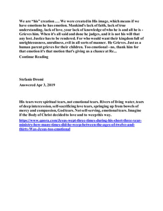 We are “his” creation…. We were createdin His image, which means if we
have emotions he has emotion. Mankind's lack of faith, lack of true
understanding, lack of love, your lack of knowledge ofwho he is and all he is -
Grieves him. When it's all said and done he judges, and it is not his will that
any lost. Justice has to be rendered. For who would want their kingdom full of
unrighteousness, unruliness, evil in all sorts of manner. He Grieves. Justas a
human parent grieves for their children. Too emotional - no, thank him for
that emotion it's that motion that's giving us a chance at Re...
Continue Reading
Stefanie Dromi
Answered Apr 3, 2019
His tears were spiritual tears, not emotional tears. Rivers of living water, tears
of deep intercession, self-sacrificing love tears, springing up from bowels of
mercy and compassion, Godtears. Notself-serving, emotionaltears. Imagine
if the Body of Christ decidedto love and to weepthis way.
https://www.quora.com/Jesus-wept-three-times-during-his-short-three-year-
ministry-how-many-times-did-he-weep-between-the-ages-of-twelve-and-
thirty-Was-Jesus-too-emotional
 