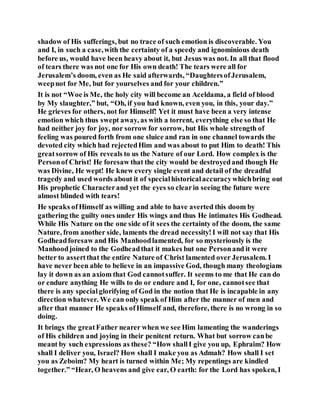 shadow of His sufferings, but no trace of such emotion is discoverable. You
and I, in such a case,with the certainty of a speedy and ignominious death
before us, would have been heavy about it, but Jesus was not. In all that flood
of tears there was not one for His own death! The tears were all for
Jerusalem’s doom, even as He said afterwards, “DaughtersofJerusalem,
weepnot for Me, but for yourselves and for your children.”
It is not “Woe is Me, the holy city will become an Aceldama, a field of blood
by My slaughter,” but, “Oh, if you had known, even you, in this, your day.”
He grieves for others, not for Himself! Yet it must have been a very intense
emotion which thus swept away, as with a torrent, everything else so that He
had neither joy for joy, nor sorrow for sorrow, but His whole strength of
feeling was poured forth from one sluice and ran in one channel towards the
devoted city which had rejectedHim and was about to put Him to death! This
greatsorrow of His reveals to us the Nature of our Lord. How complex is the
Personof Christ! He foresaw that the city would be destroyedand though He
was Divine, He wept! He knew every single event and detail of the dreadful
tragedy and used words about it of specialhistoricalaccuracywhichbring out
His prophetic Characterand yet the eyes so clearin seeing the future were
almost blinded with tears!
He speaks ofHimself as willing and able to have averted this doom by
gathering the guilty ones under His wings and thus He intimates His Godhead.
While His Nature on the one side of it sees the certainty of the doom, the same
Nature, from another side, laments the dread necessity!I will not say that His
Godheadforesaw and His Manhoodlamented, for so mysteriously is the
Manhoodjoined to the Godheadthat it makes but one Personand it were
better to assertthat the entire Nature of Christ lamented over Jerusalem. I
have never been able to believe in an impassive God, though many theologians
lay it down as an axiom that God cannotsuffer. It seems to me that He can do
or endure anything He wills to do or endure and I, for one, cannotsee that
there is any specialglorifying of God in the notion that He is incapable in any
direction whatever. We can only speak of Him after the manner of men and
after that manner He speaks ofHimself and, therefore, there is no wrong in so
doing.
It brings the greatFather nearer when we see Him lamenting the wanderings
of His children and joying in their penitent return. What but sorrow canbe
meant by such expressions as these? “How shallI give you up, Ephraim? How
shall I deliver you, Israel? How shall I make you as Admah? How shall I set
you as Zeboim? My heart is turned within Me; My repentings are kindled
together.” “Hear, O heavens and give ear, O earth: for the Lord has spoken, I
 