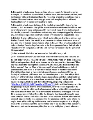2. It was this which, more than anything else, accounts for the miracles he
wrought. He could not see the blind, and the lame, and the fever-stricken, and
the leprous without tendering them the restoring grace it was in his power to
bestow. He could not see mourning parents and weeping sisters without
healing the heart-wounds he was able to cure.
3. It was this which drew to himself the confidence and affectionof loving
hearts. It was no wonder that pitiful womenand tender-hearted children, and
men whose hearts were unhardened by the world, were drawn in trust and
love to the responsive Sonof man, whose stepwas always stopped by a human
cry, to whose compassionno strickenman or womanever appealedin vain.
4. It is this feature of his characterwhich makes him so dearto us now as our
Divine Friend. For in this world, where sorrow treads so fast on the heels of
joy, and where human comforters so often fail us, of what priceless value is it
to have in that Everlasting One, who is the Ever-present One, a Friend who is
"touched" with our griefs, and who still carries our sorrows by the powerof
his sympathy!
(1) Let us thank God that we have such a Friend in him; and
(2) let us resolve before God that such a friend will we seek andstrive to be.
II. HIS PROFOUND REGRETFOR THOSE WHO ARE IN THE WRONG.
With what eyes do we look upon human sin when we see it at its worst? How
are we affectedby the sight of a drunkard, of a thief, of a foul-mouthed and
fallen woman? Are we filled with contempt? Many bad things are indeed
contemptible; but there is a view to be takenwhich is worthier and more
Christ-like than that; a view which is more humane and more Divine - a
feeling of profound pitifulness and sorrowfulregret. It was this which filled
the heart of Christ when he lookedupon Jerusalem, and that calledforth his
tearful lamentation. Much was there about that city that might well move his
righteous anger, that did calldown his strong, unsparing indignation
(Matthew HYPERLINK "/matthew/23.htm"23.)- its spiritual arrogance, its
religious egotism, its fearful pretentiousness, its deep-seatedhypocrisy, its
heartless cruelty, its whitewashof ceremonywithout with all its corruptness
and selfishness within. But Jesus forebore to denounce; he stopped to weep.
He was most powerfully affectedby the thought that Jerusalemmight have
been so much to God and man, and was - what she was. Jesus Christwas not
so much angeredas he was saddenedby the presence and the sight of sin. He
might have withered it up in his wrath, but he rather wept over it in his pity.
This is the Christian spirit to be cherishedand to be manifestedby ourselves.
We must contemn the contemptible; but we rise to higher ground when we
 