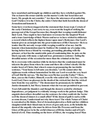have nourished and brought up children and they have rebelled againstMe.
The ox knows his owner and the ass his master’s crib: but Israeldoes not
know, My people do not consider.” Are these the utterances of an unfeeling
God? I believe it is the Christ, the entire Christ that both foretells the doom of
Jerusalemand laments it.
Some have even been staggeredatthe statement that Jesus wept. Certain of
the early Christians, I am sorry to say, even went the length of striking the
passageout of the Gospelbecause they thought that weeping would dishonor
their Lord. They ought to have had more reverence for the Inspired Word
and a truer knowledge oftheir Masterand never to have wished to obliterate
a record which reflects the highest honor upon man’s Redeemer. Our Lord’s
lament gives us an insight into the great tenderness of His Character–He is so
tender that He not only weeps while weeping would be of no use–but He
laments when lamentation must be fruitless! He reminds me of a judge who,
having before been a friend by warning, persuading, pleading with the
prisoner, at last has the unutterable pain of condemning him–he puts on the
black cap and, with many a sighand tear, pronounces sentence–feeling the
dreadful nature of the occasionfar more than the criminal at the bar.
He is overcome with emotion while he declares that the condemned must be
takento the place from where he came and there die a felon’s death. Oh the
tender heart of Christ, that when it comes to pronouncing the inevitable
sentence, “Yourhouse is left unto you desolate,”yet He cannot utter the
righteous words without lamentation! In this our Lord reveals the very heart
of God! Did He not say, “He that has seenMe has seenthe Father”? Here,
then, you see the Father, Himself, even He who saidof old, “As I live, says the
Lord God, I have no pleasure in the death of the wicked;but that the wicked
turn from his wayand live.” The doom must be pronounced, for infinite
Justice demands it, but Mercy laments what she was not permitted to prevent.
Tears fall amid the thunders and though the doom is sealedby obstinate
impenitence, yet judgment is evidently strange work to the patient Judge. This
anguish showedhow dreadful was the sentence, forwhat could stir the Savior
so if the doom of sinners is a small affair? If the doom of guilt is such a trifle
as some dream, I understand not why these tears!The whole Nature of Christ
is convulsed as He thinks, first of Jerusalemplowedas a field and her children
slaughteredtill their blood runs in rivers of gore and, next, as He beholds the
doom of the ungodly who must be driven from His Presenceand from the
Glory of His power to be the awful witnesses ofDivine Justice and of God’s
hatred of evil. Thus standing on the brow of Olivet, the weeping Sonof Man
 