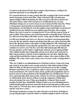 reveals to us the heart of God–slow to anger, of greatmercy, waiting to be
gracious and tardy in executing His wrath.
For a practicallesson, we may remark that this weeping of the Saviorshould
much encourage men to trust Him. Those who desire His salvationmay
approachHim without hesitation, for His tears prove His hearty desires for
our good. When a man who is not given to sentimental tears, as some
effeminate beings are, is seento weep, we are convincedof his sincerity. When
a strong man is passionatelyconvulsedfrom head to footand pours out
lamentations, you feelthat he is in downright earnestand if that earnestnessis
manifested on your behalf you can commit yourself to him. Oh, weeping
Sinner, fear not to come to a weeping Savior! If you will not come to Jesus, it
grieves Him! That you have not come long ago has wrung His heart! That you
are still awayfrom Him is His daily sorrow–come, then, to Him without delay!
Let His tears banish your fears, yes, He gives you better encouragementthan
tears, for He has shed for sinners not drops from His eyes, alone, but from His
heart! He died that sinners who believe in Him might live! His whole body was
coveredwith bloody sweatwhen He agonized for you–how can you doubt His
readiness to receive you? The five scars that still remain upon His blessed
Person, up there at the Father’s right hand, all invite you to approach Him!
These dumb mouths most eloquently entreat you to draw near and trust in
Him whom God has setforth as the Propitiation for sin! How shall He that
wept and bled and died for sinners repulse a sinner who comes to Him at His
bidding? Oh, come, come, come, I pray you, even now, to the weeping sinner’s
Friend.
This, too, I think is an admonishment to Christian workers. Some ofus, long
ago, came to Jesus and we now occupy ourselves with endeavoring to bring
others to Him. In this blessedwork our Lord instructs us by His example.
Brothers and Sisters, if we would have others come to Jesus we must be like
Jesus in tenderness. We must be meek, lowly, gentle and sympathetic and we
must be moved to deep emotion at the thought that any should perish. Never
let us speak harshly of the doom of the wicked. Neverlet us speak flippantly,
or without holy grief–the loss of Heaven and the endurance of Hell must
always be themes for tears!That men should live without Christ is grief
enough–but that they should DIE without Christ is an overwhelming horror
which should grind our hearts to powder before God and make us fall on our
faces and cry, “O God, have mercy upon them and save them, for Your Grace
and for Your love’s sake.”
The deepesttenderness, it may be, some of us have yet to learn. Perhaps we
are passing through a schoolin which we shall be taught it and if we do but
 