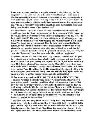 learn it we need not care how severe the instructive discipline may be. We
ought not to look upon this city of London without tears, nor even upon a
single sinner without sorrow. We must preachtenderly and teachtenderly if
we would win souls. We are not to weep continually, for even Jesus did not do
that, yet are we always to feel a tender love towards men so that we would be
ready to die for them if we might but save them from the wrath to come and
bring them into the haven of the Savior’s rest!
Let me add that I think the lament of Jesus should instruct all those who
would now come to Him as to the manner of their approach. While I appealed
to you, just now, were there any who said, “I would gladly come to Jesus, but
how shall I come?” The answeris–comewith sorrow and with prayer, even as
it is written, “they shall come with weeping and with supplications will I lead
them.” As Jesus meets you, so meet Him. He shows you in what fashion to
return, in what array to draw near to your Redeemer, for He comes to you
clothed in no robes but those of mourning, adorned with no jewels but the
pearls of His tears. Come to Him in the garments of humiliation, mourning for
your sin. “Blessedare they that mourn, for they shall be comforted.”
Penitential sorrow works life into men. Only come to Jesus and tell Him you
have sinned and are ashamedand gladly would ceaseto do evil and learn to
do well. Come in all your misery and degradation, in all your consciousness of
your Hell-deservedness. Come in sorrow to the Man of Sorrows who is even
now on the road to meet you! He has said, “Him that comes to Me I will in no
wise castout,” and He will not forfeit His Word. God bless these feeble words
concerning the inner emotions of my Lord and may the Holy Spirit again rest
upon us while we further pursue the subject into another field.
II. We are now to considerOUR LORD’S VERBAL LAMENTATIONS.
These are recordedin the following words–“Ohthat you had known, even
you, at least in this, your day, the things which belong unto your peace!But
now they are hid from your eyes.” First, notice He laments over the fault by
which they perished–“Ohthat you had known.” Ignorance, willful ignorance,
was their ruin. “Oh that you had known.” Theydid not know what they might
have known–whatthey ought to have known–theydid not know their God.
“The ox knows his ownerand the ass his master’s crib, but Israeldoes not
know, My people do not consider.”
They knew not God! They knew not God’s only Son! They knew not Him who
came in mercy to them with nothing but love upon His lips! Oh, but this is the
pity, that the Light of God is come into the world and men will not have it, but
love darkness rather than Light. Alas, I fear that some of my hearers live in
the Light and will not see. There are none so deaf as those that will not hear
 