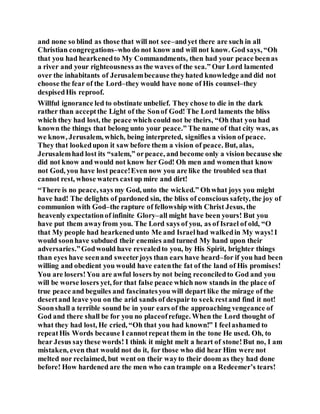 and none so blind as those that will not see–andyet there are such in all
Christian congregations–who do not know and will not know. God says, “Oh
that you had hearkenedto My Commandments, then had your peace beenas
a river and your righteousness as the waves of the sea.” Our Lord lamented
over the inhabitants of Jerusalembecause theyhated knowledge and did not
choose the fear of the Lord–they would have none of His counsel–they
despisedHis reproof.
Willful ignorance led to obstinate unbelief. They chose to die in the dark
rather than acceptthe Light of the Sonof God! The Lord laments the bliss
which they had lost, the peace which could not be theirs, “Oh that you had
known the things that belong unto your peace.” The name of that city was, as
we know, Jerusalem, which, being interpreted, signifies a vision of peace.
They that lookedupon it saw before them a vision of peace. But, alas,
Jerusalemhad lost its “salem,” orpeace, and become only a vision because she
did not know and would not know her God! Oh men and womenthat know
not God, you have lost peace!Even now you are like the troubled sea that
cannot rest, whose waters castup mire and dirt!
“There is no peace, says my God, unto the wicked.” Ohwhat joys you might
have had! The delights of pardoned sin, the bliss of conscious safety, the joy of
communion with God–the rapture of fellowship with Christ Jesus, the
heavenly expectationof infinite Glory–all might have been yours! But you
have put them awayfrom you. The Lord says of you, as of Israel of old, “O
that My people had hearkenedunto Me and Israelhad walkedin My ways!I
would soonhave subdued their enemies and turned My hand upon their
adversaries.”Godwould have revealedto you, by His Spirit, brighter things
than eyes have seenand sweeterjoys than ears have heard–for if you had been
willing and obedient you would have eatenthe fat of the land of His promises!
You are losers!You are awful losers by not being reconciledto God and you
will be worse losers yet, for that false peace which now stands in the place of
true peace and beguiles and fascinatesyou will depart like the mirage of the
desertand leave you on the arid sands of despair to seek restand find it not!
Soonshall a terrible sound be in your ears of the approaching vengeance of
God and there shall be for you no placeofrefuge. When the Lord thought of
what they had lost, He cried, “Oh that you had known!” I feelashamed to
repeatHis Words because I cannotrepeat them in the tone He used. Oh, to
hear Jesus saythese words! I think it might melt a heart of stone!But no, I am
mistaken, even that would not do it, for those who did hear Him were not
melted nor reclaimed, but went on their wayto their doom as they had done
before! How hardened are the men who can trample on a Redeemer’s tears!
 