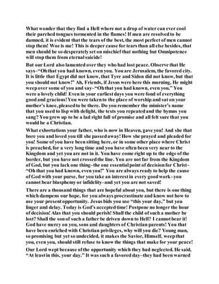 What wonder that they find a Hell where not a drop of watercan ever cool
their parched tongues tormented in the flames! If men are resolvedto be
damned, it is evident that the tears of the best, the most perfect of men cannot
stop them! Woe is me! This is deeper cause for tears than all else besides, that
men should be so desperatelyset on mischief that nothing but Omnipotence
will stop them from eternalsuicide!
But our Lord also lamented over they who had lost peace. Observe that He
says–“Ohthat you had known, even you. You are Jerusalem, the favored city.
It is little that Egypt did not know, that Tyre and Sidon did not know, but that
you should not know!” Ah, Friends, if Jesus were here this morning, He might
weepover some of you and say–“Ohthat you had known, even you.” You
were a lovely child! Even in your earliestdays you were fond of everything
goodand gracious!You were takento the place of worship and sat on your
mother’s knee, pleasedto be there. Do you remember the minister’s name
that you used to lisp with delight, the texts you repeatedand the hymns you
sang? You grew up to be a lad right full of promise and all felt sure that you
would be a Christian.
What exhortations your father, who is now in Heaven, gave you! And she that
bore you and loved you till she passedaway!How she prayed and pleaded for
you! Some of you have been sitting here, or in some other place where Christ
is preached, for a very long time and you have often been very near to the
Kingdom and yet you are not in it. You have come right up to the edge of the
border, but you have not crossedthe line. You are not far from the Kingdom
of God, but you lack one thing–the one essentialpoint of decisionfor Christ–
“Oh that you had known, even you!” You are always ready to help the cause
of God with your purse, for you take an interestin every goodwork–you
cannot bear blasphemy or infidelity–and yet you are not saved!
There are a thousand things that are hopeful about you, but there is one thing
which dampens our hope, for you always procrastinate and know not how to
use your presentopportunity. Jesus bids you use “this your day,” but you
linger and delay. Today is God’s acceptedtime! Postpone no longer the hour
of decision!Alas that you should perish! Shall the child of such a mother be
lost? Shall the sonof such a father be driven down to Hell? I cannotbear it!
God have mercy on you, sons and daughters of Christian parents! You that
have been enriched with Christian privileges, why will you die? Young man,
so promising but yet so undecided, it makes the Savior, Himself, weepthat
you, even you, should still refuse to know the things that make for your peace!
Our Lord wept because ofthe opportunity which they had neglected. He said,
“At leastin this, your day.” It was such a favored day–they had been warned
 