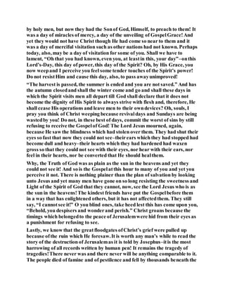 by holy men, but now they had the Sonof God, Himself, to preach to them! It
was a day of miracles of mercy, a day of the unveiling of GospelGrace!And
yet they would not have Christ though He had come so near to them and it
was a day of merciful visitation such as other nations had not known. Perhaps
today, also, may be a day of visitation for some of you. Shall we have to
lament, “Oh that you had known, even you, at leastin this, your day”–onthis
Lord’s-Day, this day of power, this day of the Spirit? Oh, by His Grace, you
now weepand I perceive you feel some tender touches of the Spirit’s power!
Do not resistHim and cause this day, also, to pass awayunimproved!
“The harvest is passed, the summer is ended and you are not saved.” And has
the autumn closedand shall the winter come and go and shall these days in
which the Spirit visits men all depart till God shall declare that it does not
become the dignity of His Spirit to always strive with flesh and, therefore, He
shall cease His operations and leave men to their owndevices? Oh, souls, I
pray you think of Christ weeping because revivaldays and Sundays are being
wastedby you! Do not, in these best of days, commit the worst of sins by still
refusing to receive the Gospelof God! The Lord Jesus mourned, again,
because He saw the blindness which had stolen over them. They had shut their
eyes so fast that now they could not see–theirears which they had stopped had
become dull and heavy–their hearts which they had hardened had waxen
gross so that they could not see with their eyes, nor hear with their ears, nor
feel in their hearts, nor be converted that He should healthem.
Why, the Truth of God was as plain as the sun in the heavens and yet they
could not see it! And so is the Gospelatthis hour to many of you and yet you
perceive it not. There is nothing plainer than the plan of salvation by looking
unto Jesus and yet many men have gone on so long resisting the sweetness and
Light of the Spirit of God that they cannot, now, see the Lord Jesus who is as
the sun in the heavens!The kindest friends have put the Gospelbefore them
in a way that has enlightened others, but it has not affectedthem. They still
say, “I cannotsee it!” O you blind ones, take heed lest this has come upon you,
“Behold, you despisers and wonderand perish.” Christ groans because the
timings which belongedto the peace of Jerusalemwere hid from their eyes as
a punishment for refusing to see.
Lastly, we know that the greatfloodgates ofChrist’s grief were pulled up
because ofthe ruin which He foresaw.It is worth any man’s while to read the
story of the destruction of Jerusalemas it is told by Josephus–itis the most
harrowing of all records written by human pen! It remains the tragedy of
tragedies!There never was and there never will be anything comparable to it.
The people died of famine and of pestilence and fell by thousands beneath the
 