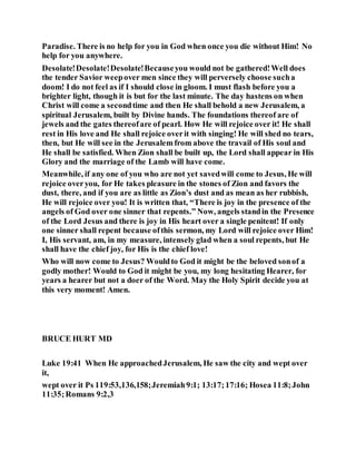 Paradise. There is no help for you in God when once you die without Him! No
help for you anywhere.
Desolate!Desolate!Desolate!Becauseyou would not be gathered!Well does
the tender Savior weepover men since they will perversely choose sucha
doom! I do not feel as if I should close in gloom. I must flash before you a
brighter light, though it is but for the last minute. The day hastens on when
Christ will come a secondtime and then He shall behold a new Jerusalem, a
spiritual Jerusalem, built by Divine hands. The foundations thereof are of
jewels and the gates thereofare of pearl. How He will rejoice over it! He shall
rest in His love and He shall rejoice overit with singing! He will shed no tears,
then, but He will see in the Jerusalemfrom above the travail of His soul and
He shall be satisfied. When Zion shall be built up, the Lord shall appear in His
Glory and the marriage of the Lamb will have come.
Meanwhile, if any one of you who are not yet savedwill come to Jesus, He will
rejoice overyou, for He takes pleasure in the stones of Zion and favors the
dust, there, and if you are as little as Zion’s dust and as mean as her rubbish,
He will rejoice over you! It is written that, “There is joy in the presence of the
angels of God over one sinner that repents.” Now, angels standin the Presence
of the Lord Jesus and there is joy in His heart over a single penitent! If only
one sinner shall repent because ofthis sermon, my Lord will rejoice over Him!
I, His servant, am, in my measure, intensely glad when a soul repents, but He
shall have the chief joy, for His is the chief love!
Who will now come to Jesus? Wouldto God it might be the beloved sonof a
godly mother! Would to God it might be you, my long hesitating Hearer, for
years a hearer but not a doer of the Word. May the Holy Spirit decide you at
this very moment! Amen.
BRUCE HURT MD
Luke 19:41 When He approachedJerusalem, He saw the city and wept over
it,
wept over it Ps 119:53,136,158;Jeremiah9:1; 13:17;17:16; Hosea 11:8;John
11:35;Romans 9:2,3
 