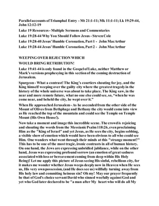 Parallelaccounts ofTriumphal Entry - Mt 21:1-11;Mk 11:1-11;Lk 19:29-44,
John 12:12-19
Luke 19 Resources - Multiple Sermons and Commentaries
Luke 19:28-44 Why You Should Follow Jesus - StevenCole
Luke 19:28-40 Jesus'Humble Coronation, Part1 - John MacArthur
Luke 19:28-44 Jesus'Humble Coronation, Part2 - John MacArthur
WEEPING OVER REJECTION WHICH
WOULD BRING RETRIBUTION!
Luke 19:41-44 is only found in the GospelofLuke, neither Matthew or
Mark's versions prophesying in this sectionof the coming destruction of
Jerusalem.
Spurgeon- What a contrast!The King’s courtiers shouting for joy, and the
King himself weeping over the guilty city where the greatesttragedyin the
history of the whole universe was about to take place. The King saw, in the
near and more remote future, what no one else could see, so, “whenhe was
come near, and beheld the city, he wept over it.”
When He approachedJerusalem- As he ascendedfrom the other side of the
Mount of Olives from Bethphage and Bethany the city would come into view
as He reachedthe top of the mountain and could see the Temple on Temple
Mount (His Own House!).
Now take a moment and image this incredible scene. The crowdis rejoicing
and shouting the words from the MessianicPsalm118:26, evenproclaiming
Him as the "King of Israel" and yet Jesus, as He sees the city, begins sobbing,
a visible show of emotion which would have been obvious to all who could see
Him. One wonders what went through their minds at this "strange moment?"
This has to be one of the most tragic, ironic contrasts in all of human history.
On one hand, the Jews are expressing unbridled jubilance, while on the other
hand, Jesus was expressing profound sorrow (an emotion of great sadness
associatedwith loss or bereavementcoming from deep within His Holy
Being)! Let me apply this picture of Jesus seeing His sinful, rebellious city, for
it makes me wonder whether Jesus weeps deeplynow in Heaven when He sees
us, His very ownpossession, (and He does see us) willfully turning awayfrom
His holy law and commiting heinous sin? Oh my! May our prayer frequently
be that of God's choice servantDavid who sinned woefully againstGod and
yet who God later declaredto be "a man after My heart who will do all My
 