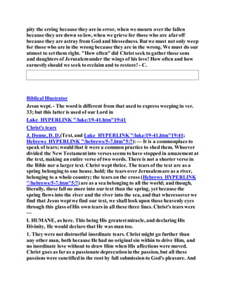 pity the erring because they are in error, when we mourn over the fallen
because they are down so low, when we grieve for those who are afaroff
because they are astray from God and blessedness. Butwe must not only weep
for those who are in the wrong because they are in the wrong. We must do our
utmost to setthem right. "How often" did Christ seek to gather those sons
and daughters of Jerusalemunder the wings of his love! How often and how
earnestlyshould we seek to reclaim and to restore! - C.
Biblical Illustrator
Jesus wept. - The word is different from that used to express weeping in ver.
33; but this latter is used of our Lord in
Luke HYPERLINK "/luke/19-41.htm"19:41
Christ's tears
J. Donne, D. D.(Text, and Luke HYPERLINK "/luke/19-41.htm"19:41;
Hebrews HYPERLINK "/hebrews/5-7.htm"5:7):— It is a commonplace to
speak of tears;would that it were a common practice to shed them. Whoever
divided the New Testamentinto verses seems to have stopped in amazement at
the text, making an entire verse of two words. There is not a shorter verse in
the Bible nor a larger text. Christ wept thrice. The tears of the text are as a
spring belonging to one house. hold; the tears over Jerusalemare as a river,
belonging to a whole country; the tears on the cross (Hebrews HYPERLINK
"/hebrews/5-7.htm"5:7)are as a sea belonging to all the world; and though,
literally, these fall no more into our text than the spring, yet because the
spring flows into the river and the river into the sea, and that wheresoeverwe
find that Jesus weptwe find our text, we shall look upon those heavenly eyes
through this glass ofHis own tears in all these three lines. Christ's tears were
—
I. HUMANE, as here. This being His greatestmiracle, and declaring His
Divinity, He would declare that He was man too.
1. They were not distrustful inordinate tears. Christ might go further than
any other man, both because He had no original sin within to drive Him, and
no inordinate love without to draw Him when His affections were moved.
Christ goes as faras a passionate deprecationin the passion, but all these
passions were sanctifiedin the root by full submission to God's pleasure. And
 