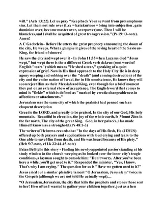 will." (Acts 13:22). Let us pray "Keep back Your servant from presumptuous
sins. Let them not rule over (Lxx = katakurieuo = bring into subjection , gain
dominion over, become masterover, overpower)me. Then I will be
blameless,andI shall be acquitted of greattransgression."(Ps 19:13-note).
Amen!
A C Gaebelein- Before He utters the greatprophecy announcing the doom of
the city, He weeps. What a glimpse it gives of the loving heart of the Saviour-
King, the friend of sinners!
He saw the city and wept over it - In John 11:35 when Lazarus died "Jesus
wept," but wept there is the a different Greek verb dakruo (root word of
English "tears")whichmeans "He shed a tear," speaking ofa quiet
expressionof grief. Now in His final approach to the Holy City He is in deep
agonyweeping and sobbing over the "death" (and coming destruction) of the
city and the entire nation of Israel, for in His omniscience, He knows they will
soonrejectHim as their Messiah and King, even though for a brief moment
they put on an external show of acceptance. The Englishword that comes to
mind is "fickle" which is defined as "markedby erratic changeableness in
affections or attachments."
Jerusalemwas the same city of which the psalmist had penned such an
eloquent description
Greatis the LORD, and greatly to be praised, In the city of our God, His holy
mountain. Beautiful in elevation, the joy of the whole earth, Is Mount Zion in
the far north, The city of the greatKing. God, in her palaces, Has made
Himself known as a stronghold. (Ps 48:1-3)
The writer of Hebrews records that "In the days of His flesh, He (JESUS)
offered up both prayers and supplications with loud crying and tears to the
One able to save Him from death, and He was heard because ofHis piety."
(Heb 5:7-note, cf Lk 22:44-45-note)
Brian Bell tells this story - Finding his newly-appointed pastorstanding at his
study window in the church weeping as he lookedover the inner city's tragic
conditions, a layman sought to console him: "Don'tworry. After you've been
here a while, you'll get used to it." Respondedthe minister, "Yes, I know.
That's why I am crying." The question for us is "Have we gotten used to it?"
Jesus criedout a similar plaintive lament "O Jerusalem, Jerusalem" twice in
the Gospels (althoughwe are not told He actually wept)....
“O Jerusalem, Jerusalem, the city that kills the prophets and stones those sent
to her! How often I wanted to gather your children together, just as a hen
 