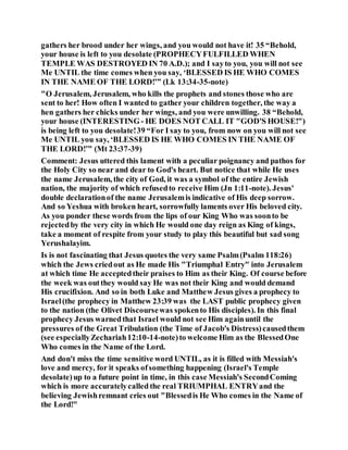 gathers her brood under her wings, and you would not have it! 35 “Behold,
your house is left to you desolate (PROPHECYFULFILLED WHEN
TEMPLE WAS DESTROYED IN 70 A.D.); and I sayto you, you will not see
Me UNTIL the time comes when you say, ‘BLESSED IS HE WHO COMES
IN THE NAME OF THE LORD!’” (Lk 13:34-35-note)
"O Jerusalem, Jerusalem, who kills the prophets and stones those who are
sent to her! How often I wanted to gather your children together, the way a
hen gathers her chicks under her wings, and you were unwilling. 38 “Behold,
your house (INTERESTING- HE DOES NOT CALL IT "GOD'S HOUSE!")
is being left to you desolate!39 “For I say to you, from now on you will not see
Me UNTIL you say, ‘BLESSED IS HE WHO COMES IN THE NAME OF
THE LORD!’” (Mt 23:37-39)
Comment: Jesus uttered this lament with a peculiar poignancy and pathos for
the Holy City so near and dear to God's heart. But notice that while He uses
the name Jerusalem, the city of God, it was a symbol of the entire Jewish
nation, the majority of which refusedto receive Him (Jn 1:11-note). Jesus'
double declarationof the name Jerusalemis indicative of His deep sorrow.
And so Yeshua with broken heart, sorrowfully laments over His beloved city.
As you ponder these words from the lips of our King Who was soonto be
rejectedby the very city in which He would one day reign as King of kings,
take a moment of respite from your study to play this beautiful but sad song
Yerushalayim.
Is is not fascinating that Jesus quotes the very same Psalm(Psalm 118:26)
which the Jews criedout as He made His "Triumphal Entry" into Jerusalem
at which time He acceptedtheir praises to Him as their King. Of course before
the week was outthey would say He was not their King and would demand
His crucifixion. And so in both Luke and Matthew Jesus gives a prophecy to
Israel(the prophecy in Matthew 23:39 was the LAST public prophecy given
to the nation (the Olivet Discoursewas spokento His disciples). In this final
prophecy Jesus warnedthat Israel would not see Him againuntil the
pressures of the Great Tribulation (the Time of Jacob's Distress)causedthem
(see especiallyZechariah12:10-14-note)to welcome Him as the BlessedOne
Who comes in the Name of the Lord.
And don't miss the time sensitive word UNTIL, as it is filled with Messiah's
love and mercy, for it speaks ofsomething happening (Israel's Temple
desolate)up to a future point in time, in this case Messiah's SecondComing
which is more accuratelycalled the real TRIUMPHAL ENTRYand the
believing Jewishremnant cries out "Blessedis He Who comes in the Name of
the Lord!"
 