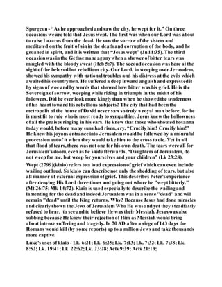 Spurgeon- “As he approached and saw the city, he wept for it.” On three
occasions we are told that Jesus wept. The first was when our Lord was about
to raise Lazarus from the dead. He saw the sorrow of the sisters and
meditated on the fruit of sin in the death and corruption of the body, and he
groanedin spirit, and it is written that “Jesus wept” (Jn11:35). The third
occasionwas in the Gethsemane agonywhen a showerofbitter tears was
mingled with the bloody sweat(Heb 5:7). The secondoccasionwas here at the
sight of the beloved but rebellious city. Our Lord, in weeping over Jerusalem,
showedhis sympathy with national troubles and his distress at the evils which
awaitedhis countrymen. He suffered a deep inward anguishand expressedit
by signs of woe and by words that showedhow bitter was his grief. He is the
Sovereignof sorrow, weeping while riding in triumph in the midst of his
followers. Did he ever look more kingly than when he showedthe tenderness
of his heart toward his rebellious subjects? The city that had been the
metropolis of the house of David never saw so truly a royal man before, for he
is most fit to rule who is most ready to sympathize. Jesus knew the hollowness
of all the praises ringing in his ears. He knew that those who shoutedhosanna
today would, before many suns had risen, cry, “Crucify him! Crucify him!”
He knew his joyous entrance into Jerusalemwould be followedby a mournful
processionoutof it when they would take him to the cross to die. Yet in all
that flood of tears, there was not one for his own death. The tears were all for
Jerusalem’s doom, even as he saidafterwards, “Daughters ofJerusalem, do
not weepfor me, but weepfor yourselves and your children” (Lk 23:28).
Wept (2799)(klaio)refers to a loud expressionof grief which can even include
wailing out loud. So klaio candescribe not only the shedding of tears, but also
all manner of external expressionofgrief. This describes Peter's experience
after denying His Lord three times and going out where he "weptbitterly."
(Mt 26:75;Mk 14:72). Klaio is used especiallyto describe the wailing and
lamenting for the dead and indeed Jerusalemwas in a sense "dead" andwill
remain "dead" until the King returns. Why? BecauseJesus haddone miracles
and clearlyshown the Jews of JerusalemWho He was and yet they steadfastly
refused to hear, to see and to believe He was their Messiah. Jesuswas also
sobbing because He knew their rejectionof Him as Messiahwould bring
about intense suffering and tragedy. In 70 AD after a siege of143 days the
Romans would kill (by some reports) up to a million Jews and take thousands
more captive.
Luke's uses of klaio - Lk. 6:21; Lk. 6:25; Lk. 7:13; Lk. 7:32; Lk. 7:38; Lk.
8:52; Lk. 19:41; Lk. 22:62;Lk. 23:28;Acts 9:39; Acts 21:13;
 