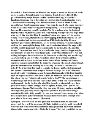 Brian Bill - Jonahlookedon Nineveh and hoped it would be destroyed, while
Jesus lookedatJerusalemand wept because it had destroyed itself. The
parade suddenly stops. People see His shoulders shaking. Maybe He’s
laughing. Everyone else is throwing up cheers while Jesus is shedding tears.
These were chest-heaving sobs. This same word is used in Mark 5:38 to
describe how family members were crying over the death of a young daughter
when it says they were “crying and wailing loudly.” Jesus was not weeping
because He was going to suffer and die. No, He was lamenting the lostand
their hard hearts. He breaks out into loud wailing when people will to go their
own way. I like how the Bible ExpositionCommentary puts it: “No matter
where Jesus looked, He found cause for weeping. If He lookedback, He saw
how the nation had wastedopportunities. If He lookedwithin, He saw
spiritual ignorance and blindness…as He lookedaround, Jesus saw religious
activity that accomplishedvery little…as Jesus lookedahead, He wept as He
saw the terrible judgment that was coming to the nation, the city, and the
temple.” I wonderhow much He weeps for the things that are happening in
our country? Do you feel what Jesus feels – even when others don’t? Are you
willing to let your heart be broken for those who are hurting and wandering?
Ask God to help you feelwhat Jesus feels about their lostness and then
determine this week to invite him or her to our GoodFriday and Easter
services. Surveys indicate that the majority of people who don’t attend church
give the same reasonwhenthey’re askedwhy they don’t: “No one ever
asked.” Your missionthis week is to make the Easter ask!...His tears reveal
His heart of compassiontowardyou. Romans 2:4 says that God’s kindness
can lead you to repentance. As you focus on his tears, allow His kind heart to
melt awayyour hardness and turn to Him. In Matthew 21:10-11, we readthat
the whole city was “stirredand asked, ‘Who is this?’” The word stirred is
where we getour word seismic. I cantell you this. When you totally submit
and surrender to the Savior, allowing Him to make a triumphal entry into
your own heart, seismic changes willtake place. Friend, don’t put off the
decisionany longer. Welcome the King into your life today and worship Him.
When you die, you may be askedjust one question. The question will go
something like this: Why should I let you into heaven? Any answerother than
because you have put your faith in Jesus and allowedHim to triumph over
your sins, is the wrong answer. (Sermon)
Spurgeon- There will be no true glory for Jerusalemuntil the Jews are
converted; there will be no return of Christ to that royal city until they shall
welcome him with louder hosannas than they gave when he rode in triumph
through the streets, and enteredinto the temple. The Lord grant that we may
 