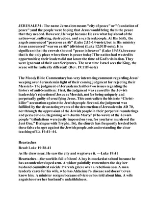 JERUSALEM - The name Jerusalemmeans "city of peace" or"foundation of
peace";and the people were hoping that Jesus would bring them the peace
that they needed. However, He wept because He saw what lay ahead of the
nation-war, suffering, destruction, and a scatteredpeople. At His birth, the
angels announced"peace onearth" (Luke 2:13-14-note);but in His ministry
Jesus announced"waron earth" (division) (Luke 12:51ff-note). It is
significant that the crowds shouted "peace in heaven" (Luke 19:38), because
that is the only place where there is peace today! The nation had wastedits
opportunities; their leaders did not know the time of God's visitation. They
were ignorant of their own Scriptures. The next time Israel sees the King, the
scene will be radically different! (Rev. 19:11ff-note)
The MoodyBible Commentary has very interesting comment regarding Jesus'
weeping over Jerusalemin light of their coming judgment for rejecting their
Messiah- The judgment of Jerusalemclarifies two issues regarding the
history of anti-Semitism: First, the judgment was caused by the Jewish
leadership’s rejectionof Jesus as Messiah, notfor being uniquely and
perpetually guilty of crucifying Jesus. This contradicts the historic “Christ-
killer” accusationagainstthe Jewishpeople. Second, the judgment was
fulfilled by the devastating events of the destruction of Jerusalemin AD 70,
not through the oppressionof the Jewishpeople in their perpetual wanderings
and persecutions. Beginning with Justin Martyr (who wrote of the Jewish
people “tribulations were justly imposed on you, for you have murdered the
Just One,” Dialogue with Trypho, 16), the church has frequently leveled both
these false charges againstthe Jewishpeople, misunderstanding the clear
teaching of Lk 19:41–44.
Heartaches
Read:Luke 19:28-41
As He drew near, He saw the city and wept over it. —Luke 19:41
Heartaches—the worldis full of them! A boy is mockedat schoolbecause he
has an underdeveloped arm. A widow painfully remembers the day her
husband committed suicide. Parents grieve overa rebellious son. A man
tenderly cares for his wife, who has Alzheimer’s disease and doesn’t even
know him. A minister resigns because ofvicious lies told about him. A wife
anguishes overher husband’s unfaithfulness.
 