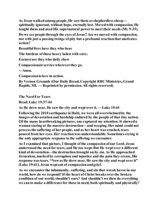 As Jesus walkedamong people, He saw them as shepherdless sheep—
spiritually ignorant, without hope, eternally lost. Movedwith compassion, He
taught them and used His supernatural powerto meet their needs (Mt. 9:35).
Do we see people through the eyes of Jesus? Are we moved with compassion,
not with just a passing twinge of pity but a profound reactionthat motivates
action?
Beautiful lives have they who bear
The burdens of those heavy laden with care;
Earnestare they who daily show
Compassionateservice whereverthey go.
—Anon.
Compassionis love in action.
By Vernon Grounds (Our Daily Bread, Copyright RBC Ministries, Grand
Rapids, MI. — Reprinted by permission. All rights reserved)
The NeedFor Tears
Read:Luke 19:37-44
As He drew near, He saw the city and wept over it. —Luke 19:41
Following the 2010 earthquake in Haiti, we were all overwhelmedby the
images of devastationand hardship endured by the people of that tiny nation.
Of the many heartbreaking pictures, one captured my attention. It showeda
woman staring at the massive destruction—and weeping. Her mind could not
process the suffering of her people, and as her heart was crushed, tears
poured from her eyes. Her reactionwas understandable. Sometimes crying is
the only appropriate response to the suffering we encounter.
As I examined that picture, I thought of the compassionofour Lord. Jesus
understood the need for tears, and He too wept. But He wept over a different
kind of devastation—the destruction brought on by sin. As He approached
Jerusalem, markedby corruption and injustice and the pain they create, His
response was tears. “Nowas He drew near, He saw the city and wept over it”
(Luke 19:41). Jesus weptout of compassionandgrief.
As we encounterthe inhumanity, suffering, and sin that wreak havoc in our
world, how do we respond? If the heart of Christ breaks overthe broken
condition of our world, shouldn’t ours? And shouldn’t we then do everything
we can to make a difference for those in need, both spiritually and physically?
 