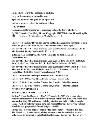 Lord, when I learn that someone is hurting,
Help me know what to do and to say;
Speak to my heart and give me compassion,
Let Your greatlove flow through me today.
—K. De Haan
Compassionoffers whateveris necessaryto healthe hurts of others.
By Bill Crowder(Our Daily Bread, Copyright RBC Ministries, Grand Rapids,
MI. — Reprinted by permission. All rights reserved)
Luke 19:42 saying, "If you had known in this day, even you, the things which
make for peace!But now they have been hidden from your eyes.
But now they have been hidden from your eyesDeuteronomy5:29;32:29; Ps
81:13;Isaiah 48:18;Ezekiel18:31,32;33:11
in this day Lk 19:44; Ps 32:6; 95:7,8;Isaiah 55:6; John 12:35,36;2
Corinthians 6:1,2
But now they have been hidden from your eyes Lk 1:77-79;2:10-14;10:5,6;
Acts 10:36;13:46; Hebrews 3:7,13,15;10:26-29;Hebrews 12:24-26
But now they have been hidden from your eyesIsaiah6:9,10;29:10-14;44:18;
Matthew 13:14,15;John 12:38-41;Acts 28:25-27;Romans 11:7-10;2
Corinthians 3:14-16;4:3,4; 2 Thessalonians 2:9-12
Luke 19 Resources - Multiple Sermons and Commentaries
Luke 19:28-44 Why You Should Follow Jesus - StevenCole
Luke 19:28-40 Jesus'Humble Coronation, Part1 - John MacArthur
Luke 19:28-44 Jesus'Humble Coronation, Part2 - John MacArthur
"THIS DAY" MARKED A
TURNING POINT FOR THE JEWS
Saying, "If you had known -- The "IF" here is the "if" of a secondclass
conditional statementwhich is determined as unfulfilled. The Jews could have
known, but they did not know. Had they studied and believed their prophet
Daniel 9:24-25-note they could have known that this was the very day about
which he had prophesiedalmost 500 years earlier.
In this day (cf to the parallel phrase "the time" below) - When is this day?
The Greek text is even more striking because it has the definitive article
before day (te hemera), which identifies this as not just any day but as a very
 