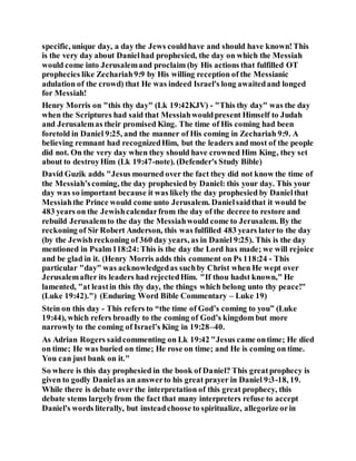 specific, unique day, a day the Jews couldhave and should have known!This
is the very day about Danielhad prophesied, the day on which the Messiah
would come into Jerusalemand proclaim (by His actions that fulfilled OT
prophecies like Zechariah9:9 by His willing reception of the Messianic
adulation of the crowd) that He was indeed Israel's long awaitedand longed
for Messiah!
Henry Morris on "this thy day" (Lk 19:42KJV) - "This thy day" was the day
when the Scriptures had said that Messiahwouldpresent Himself to Judah
and Jerusalemas their promised King. The time of His coming had been
foretold in Daniel 9:25, and the manner of His coming in Zechariah 9:9. A
believing remnant had recognizedHim, but the leaders and most of the people
did not. On the very day when they should have crowned Him King, they set
about to destroyHim (Lk 19:47-note). (Defender's Study Bible)
David Guzik adds "Jesus mourned over the fact they did not know the time of
the Messiah’scoming, the day prophesied by Daniel: this your day. This your
day was so important because it was likely the day prophesied by Danielthat
Messiahthe Prince would come unto Jerusalem. Danielsaidthat it would be
483 years on the Jewishcalendarfrom the day of the decree to restore and
rebuild Jerusalemto the day the Messiahwould come to Jerusalem. By the
reckoning of Sir Robert Anderson, this was fulfilled 483 years laterto the day
(by the Jewishreckoning of 360 day years, as in Daniel 9:25). This is the day
mentioned in Psalm118:24:This is the day the Lord has made; we will rejoice
and be glad in it. (Henry Morris adds this comment on Ps 118:24 - This
particular "day" was acknowledgedas suchby Christ when He wept over
Jerusalemafter its leaders had rejectedHim. "If thou hadst known," He
lamented, "at leastin this thy day, the things which belong unto thy peace!"
(Luke 19:42).") (Enduring Word Bible Commentary – Luke 19)
Stein on this day - This refers to “the time of God’s coming to you” (Luke
19:44), which refers broadly to the coming of God’s kingdom but more
narrowly to the coming of Israel’s King in 19:28–40.
As Adrian Rogers saidcommenting on Lk 19:42 "Jesus came ontime; He died
on time; He was buried on time; He rose on time; and He is coming on time.
You can just bank on it."
So where is this day prophesied in the book of Daniel? This greatprophecy is
given to godly Danielas an answerto his great prayer in Daniel 9:3-18, 19.
While there is debate over the interpretation of this great prophecy, this
debate stems largelyfrom the fact that many interpreters refuse to accept
Daniel's words literally, but insteadchoose to spiritualize, allegorize orin
 