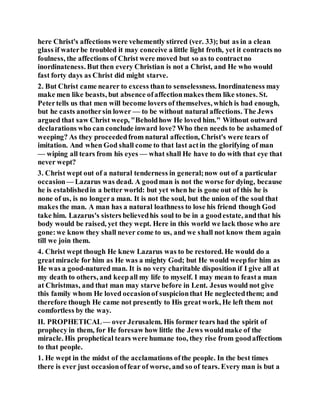 here Christ's affections were vehemently stirred (ver. 33); but as in a clean
glass if waterbe troubled it may conceive a little light froth, yet it contracts no
foulness, the affections of Christ were moved but so as to contractno
inordinateness. But then every Christian is not a Christ, and He who would
fast forty days as Christ did might starve.
2. But Christ came nearer to excess thanto senselessness. Inordinateness may
make men like beasts, but absence ofaffectionmakes them like stones. St.
Petertells us that men will become lovers of themselves, which is bad enough,
but he casts anothersin lower — to be without natural affections. The Jews
argued that saw Christ weep, "Beholdhow He loved him." Without outward
declarations who can conclude inward love? Who then needs to be ashamedof
weeping? As they proceededfrom natural affection, Christ's were tears of
imitation. And when God shall come to that last actin the glorifying of man
— wiping all tears from his eyes — what shall He have to do with that eye that
never wept?
3. Christ wept out of a natural tenderness in general;now out of a particular
occasion— Lazarus was dead. A goodman is not the worse for dying, because
he is establishedin a better world: but yet when he is gone out of this he is
none of us, is no longera man. It is not the soul, but the union of the soul that
makes the man. A man has a natural loathness to lose his friend though God
take him. Lazarus's sisters believedhis soul to be in a goodestate, andthat his
body would be raised, yet they wept. Here in this world we lack those who are
gone:we know they shall never come to us, and we shall not know them again
till we join them.
4. Christ wept though He knew Lazarus was to be restored. He would do a
greatmiracle for him as He was a mighty God; but He would weepfor him as
He was a good-natured man. It is no very charitable disposition if I give all at
my death to others, and keepall my life to myself. I may mean to feasta man
at Christmas, and that man may starve before in Lent. Jesus would not give
this family whom He loved occasionof suspicionthat He neglectedthem; and
therefore though He came not presently to His great work, He left them not
comfortless by the way.
II. PROPHETICAL— over Jerusalem. His former tears had the spirit of
prophecy in them, for He foresaw how little the Jews wouldmake of the
miracle. His prophetical tears were humane too, they rise from goodaffections
to that people.
1. He wept in the midst of the acclamations ofthe people. In the best times
there is ever just occasionoffear of worse, and so of tears. Every man is but a
 