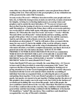 some other way obscure the plain, normative sense one gleans from a literal
reading of the text. That said, here is the greatprophecy, in my estimation one
of the greatestin the entire Old Testament...
Seventy weeks (70 seven's = 490)have been decreedfor your people and your
holy city, to finish the transgression, to make an end of sin, to make atonement
for iniquity, to bring in everlasting righteousness,to sealup vision and
prophecy and to anoint the most holy place. 25 “So you are to know and
discern that from the issuing of a decree to restore and rebuild Jerusalem
until Messiah(Lxx = Christos) the Prince there will be sevenweeks andsixty-
two weeks(483);it will be built again, with plaza and moat, even in times of
distress. 26 “Thenafter the sixty-two weeks (62 weeks + 7 weeks= 483)the
Messiahwill be cut off (karath = violent death) and have nothing, and the
people of the prince who is to come will destroy the city and the sanctuary.
And its end will come with a flood; even to the end there will be war;
desolations are determined. 27 “And he will make a firm covenantwith the
many for one week (7), but in the middle of the week he will put a stopto
sacrifice and grain offering; and on the wing of abominations will come one
who makes desolate,evenuntil a complete destruction, one that is decreed, is
poured out on the one who makes desolate.” (ED:IT IS TO THIS
PROPHECYTO WHICH JESUS REFERS IN Mt 24:15-see commentary
WHICH SETS IN MOTION THE LAST 3.5 YEARS HE CALLED THE
GREAT TRIBULATION, JEREMIAH CALLED "THE TIME OF JACOB'S
DISTRESS" in Jer30:7-note AND DANIEL CALLED "A TIME OF
DISTRESS" in Da 12:1-note) (Daniel9:24-27-note)
Notice that Daniel 9:25-note says virtually the same thing twice - (1) You are
to know and (2) discernwhich is somewhatsynonymous with "know" but
expresses the idea of knowing the reasonfor something by looking at it or
giving attention to it. In the Greek Septuagintthe Hebrew word for discern is
translated with the Greek verb suniemi which entails the assembling of
individual facts into an organizedwhole, as collecting the pieces ofa puzzle
and putting them together. To be sure Daniel's prophecy is somewhatlike a
puzzle, but puzzles are meant to be put together. Putting togetherthe pieces of
this prophecy does require one to do some work, but God is in the business of
revelation not in hiding His ways from His people. And so His people, the
Jews couldhave known down to the very day when their Messiahwas coming.
Even if they could not discern the exactday they could have determined the
generaltime and that knowledge combined with the fulfillment of Zechariah
9:9 should have "nailed" this one down. They could have and should have
recognizedthe very day of Messiah's visitation.
 