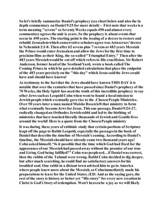 So let's briefly summarize Daniel's prophecy (see chart below and also the in
depth commentary on Daniel 9:25 for more detail) - First note that weeks is a
term meaning "sevens" so SeventyWeeks equals 490 andalmost every
commentary agrees the unit is years. So the prophecy is about events that
occurin 490 years. The starting point is the issuing of a decree to restore and
rebuild Jerusalemwhich conservative scholarsagree wasArtaxerxes'decree
in Nehemiah 2:1-8. Then after 62 sevens plus 7 sevens or483 years Messiah
the Prince would enter Jerusalemand allow the Jews forthe first time to
proclaim Him as their King, the so-called"Triumphal Entry." Then after the
483 years Messiahwouldbe cut off which refers to His crucifixion. Sir Robert
Anderson, former head of the ScotlandYard, wrote a book calledThe
Coming Prince in which he gave detailed calculations that place the endpoint
of the 483 years preciselyon the "this day" which Jesus saidthe Jews could
have and should have known!
As testimony to the factthat the Jews shouldhave knownTHIS DAY it is
notable that over the centuries that have passedsince Daniel's prophecy of the
70 Weeks, the Holy Spirit has used the truth of this incredible prophecy to say
other Jews suchas Leopold Cohn when went to found a localmission to
Jewishpeople which eventually gave rise to the .ChosenPeople Ministries.
Over 50 years later a man named Moishe Rosenleft that ministry to form
what eventually became Jews for Jesus. This one passage, Daniel9:24-27,
radically changedan Orthodox Jewishrabbi and led to the birthing of
ministries that have touched literally thousands of Jewishand Gentile lives
around the world! Here is a quote from the ChosenPeople ministry
It was during these years of rabbinic study that certain portions of Scripture
leapt off the page to Rabbi Leopold, especiallythe passagesin the book of
Daniel that describe the timeline of Messiah’s coming. According to Daniel’s
timeline, the Messiahshould have already come two thousand years ago!
Cohn askedhimself, “Is it possible that the time which God had fixed for the
appearance ofour Messiahhad passedawaywithout the promise of our true
and Living God being fulfilled?” Cohn was perplexed…if Danielwas correct,
then the rabbis of the Talmud were wrong. Rabbi Cohn decided to dig deeper,
but after much searching, he could find no satisfactoryanswersforhis
troubled soul. One rabbi in a distant town advised him to go to America
where people knew more about the Messiah, so Cohnimmediately made his
preparations to leave for the United States. (ED: And as the saying goes, the
rest of the story is history or better yet "His-story" for every new creationin
Christ is God's Story of redemption. Won't heavenbe a joy as we will likely
 