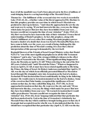 hear of all the manifold ways God's Story played out in the lives of millions of
souls bringing them to a saving knowledge ofthe Messiah!Glory!)
Thomas Ice - The fulfillment of the sevenand sixty-two weeks is recordedin
Luke 19:41-42, 44....Afurther value of the literal approachof Dr. Hoehner is
that this prophecy provides an exact time in which Israel's Messiahwas
predicted to show up in history. "And when He approached, He saw the city
and wept over it, saying, 'If you had knownin this day, even you, the things
which make for peace!But now they have been hidden from your eyes. . . .
because you did not recognize the time of your visitation'" (Luke 19:41-42,
44). How was Israelto have knownthe time of their visitation? From a literal
understanding of Daniel's prophecy. In fact, this prophecy, along with
Christ's fulfillment of every other first coming Messianic prophecyproves
beyond a shadow of a doubt that Jesus was Israel's Messiah.[90]ManyJews
have come to faith, over the years, as a result of being challengedby this
prediction about the time of Messiah's coming. It is clearthat a literal
interpretation of this passageis demanded by the text itself.
ReginaldShowers of the Friends of Israel GospelMinistry writes that Daniel
9:24-27 is "one of the most significantprophecies in all the Old Testament
Scriptures" and is also "one of the strongestbiblical evidences to the effect
that Jesus ofNazareth is the Messiah....Whatsignificantthing happened to
Jesus, the Messiah, on April 6, 32 AD? When referring to the end of the first
483 years, Gabrielsaid: “until Messiahthe Prince.” Whateverhappened to
Jesus on April 6, 32 AD, it must have been related significantly to His being
the Prince, the King of Israel. Sir Robert Anderson concluded that April 6, 32
AD, was the day on which Jesus officially presentedHimself as Messiahto
Israelthrough His triumphal entry into Jerusalemon the foal of a donkey.
Zechariah 9:9 had declaredthat Israelcould identify its King in the following
manner: He would come to Jerusalemmounted on the foal of a donkey. Some
of the crowdon that Palm Sunday recognizedthe significance ofJesus’
actions on that day, for they calledHim King (Lk. 19:37-38). As Jesus
approachedJerusalemon that day, He wept over the city and said: “If you
had knownin this day, even you, the things which make for peace!But now
they have been hidden from your eyes.” He warned Jerusalemthat it would
suffer greatdisaster“because youdid not recognize the time of your
visitation” (Lk. 19:41-44). Jesus’languageindicatedthat that particular day
had been marked out by God as the time of Jerusalem’s visitationby her
MessiahPrince-the day which could have brought lasting peace to that city if
its people had acceptedJesusfor who He was. It also indicated that the Jews
should have recognizedthat that particular day (April 6, 32 AD) was the day
 