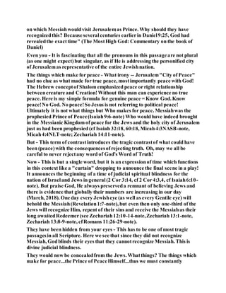 on which Messiahwouldvisit Jerusalemas Prince. Why should they have
recognizedthis? Becauseseveralcenturies earlierin Daniel9:25, God had
revealedthe exacttime" (The MostHigh God: Commentary on the book of
Daniel)
Even you - It is fascinating that all the pronouns in this passageare not plural
(as one might expect)but singular, as if He is addressing the personified city
of Jerusalemas representative of the entire Jewishnation.
The things which make for peace - What irony -- Jerusalem"City of Peace"
had no clue as what made for true peace, mostimportantly peace with God!
The Hebrew conceptof Shalom emphasized peace orright relationship
betweencreature and Creation!Without this man can experience no true
peace. Here is my simple formula for genuine peace = Know God. Know
peace!No God. No peace!So Jesus is not referring to political peace!
Ultimately it is not what things but Who makes for peace. Messiahwas the
prophesied Prince of Peace(Isaiah9:6-note) Who would have indeed brought
in the Messianic Kingdom of peace for the Jews and the holy city of Jerusalem
just as had been prophesied (cf Isaiah 32:18, 60:18, Micah4:3NASB-note,
Micah4:4NLT-note; Zechariah 14:11-note).
But - This term of contrastintroduces the tragic contrastof what could have
been (peace)with the consequencesofrejecting truth. Oh, may we all be
careful to never rejectany word of God's Word of Truth!
Now - This is but a single word, but it is an expressionof time which functions
in this context like a "curtain" dropping to announce the final scene in a play!
It announces the beginning of a time of judicial spiritual blindness for the
nation of Israeland Jews in general(2 Cor 3:14, cf 2 Cor4:3,4, cf Isaiah6:10-
note). But praise God, He always preserveda remnant of believing Jews and
there is evidence that globally their numbers are increasing in our day
(March, 2018). One day every Jewisheye (as well as every Gentile eye) will
behold the Messiah(Revelation1:7-note), but even then only one-third of the
Jews will recognize Him, repent of their sins and receive the Messiahas their
long awaitedRedeemer(see Zechariah12:10-14-note,Zechariah13:1-note,
Zechariah 13:8-9-note, cfRomans 11:26-29-note).
They have been hidden from your eyes - This has to be one of most tragic
passagesin all Scripture. Here we see that since they did not recognize
Messiah, Godblinds their eyes that they cannotrecognize Messiah. This is
divine judicial blindness.
They would now be concealedfrom the Jews. Whatthings? The things which
make for peace...the Prince of PeaceHimself...thus we must constantly
 