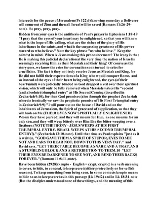intercede for the peace of Jerusalem(Ps 122:6)knowing some day a Deliverer
will come out of Zion and then all Israelwill be saved (Romans 11:26-29-
note). So pray, pray, pray.
Hidden from your eyes is the antithesis of Paul's prayer in Ephesians 1:18-19
"I pray that the eyes of your heart may be enlightened, so that you will know
what is the hope of His calling, what are the riches of the glory of His
inheritance in the saints, and what is the surpassing greatness ofHis power
toward us who believe." Note the key phrase "us who believe." Keep the
context in mind. When is Jesus making this pronouncement? The irony is that
He is making this judicial declarationat the very time the nation of Israelis
seemingly receiving Him as their Messiahand their King! Of course as the
story goes, we know the cries for coronationsoonturned to cries for
crucifixion. The fact is they not truly receive Jesus as Messiahand King, for
He did not fulfill their expectations ofa King who would conquer Rome. And
so instead of the eyes of their heart being enlightened, the eyes (of their
heart/mind) were judicially blinded as God dropped a veil over their spiritual
vision, which will only be fully removed when Messiahmakes His "second
(and absolute)triumphal entry" at His SecondComing (described in
Zechariah 9:10), for then God promises (also through the prophet Zechariah
wherein ironically we saw the prophetic promise of His First Triumphal entry
in Zechariah 9:9) "I will pour out on the house of David and on the
inhabitants of Jerusalem, the Spirit of grace and of supplication, so that they
will look on Me (THEIR EYES NOW SPIRITUALLY ENLIGHTENED)
Whom they have pierced; and they will mourn for Him, as one mourns for an
only son, and they will weepbitterly overHim like the bitter weeping over a
firstborn (NOTE THE IRONY - JESUS WEEPS AT HIS FIRST
TRIUMPHAL ENTRY. ISRAEL WEEPS AT HIS SECOND TRIUMPHAL
ENTRY!)." (Zechariah12:10-note). Until that time as Paul explains "just as it
is written, "GOD GAVE THEM A SPIRIT OF STUPOR, EYES TO SEE
NOT AND EARS TO HEAR NOT, DOWN TO THIS VERY DAY." And
David says, "LET THEIR TABLE BECOME A SNARE AND A TRAP, AND
A STUMBLING BLOCK AND A RETRIBUTION TO THEM.10 "LET
THEIR EYES BE DARKENED TO SEE NOT, AND BEND THEIR BACKS
FOREVER."(Romans 11:8-11-note).
Have been hidden (2928)(krupto - English = crypt, cryptic) is a verb meaning
to cover, to hide, to conceal, to keepsecret(either protectively or for selfish
reasons). To keepsomething from being seen. In some contexts krupto means
to hide so as to keepsecretas in this passage (Lk 19:42) and in Lk 18:34-note
(But the disciples understood none of these things, and the meaning of this
 