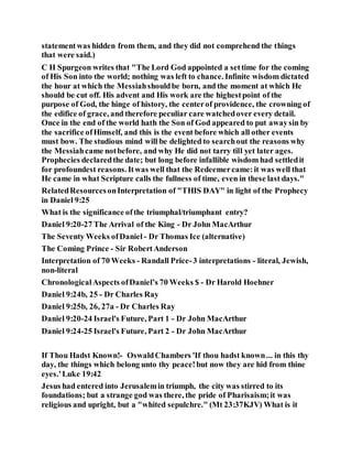 statementwas hidden from them, and they did not comprehend the things
that were said.)
C H Spurgeon writes that "The Lord God appointed a settime for the coming
of His Son into the world; nothing was left to chance. Infinite wisdom dictated
the hour at which the Messiahshouldbe born, and the moment at which He
should be cut off. His advent and His work are the highestpoint of the
purpose of God, the hinge of history, the centerof providence, the crowning of
the edifice of grace, and therefore peculiar care watchedover every detail.
Once in the end of the world hath the Son of God appeared to put awaysin by
the sacrifice ofHimself, and this is the event before which all other events
must bow. The studious mind will be delighted to searchout the reasons why
the Messiahcame notbefore, and why He did not tarry till yet later ages.
Prophecies declaredthe date; but long before infallible wisdom had settledit
for profoundest reasons. Itwas well that the Redeemercame:it was well that
He came in what Scripture calls the fullness of time, even in these last days."
RelatedResourcesonInterpretation of "THIS DAY" in light of the Prophecy
in Daniel 9:25
What is the significance ofthe triumphal/triumphant entry?
Daniel 9:20-27 The Arrival of the King - Dr John MacArthur
The Seventy Weeks ofDaniel - Dr Thomas Ice (alternative)
The Coming Prince - Sir RobertAnderson
Interpretation of 70 Weeks - Randall Price-3 interpretations - literal, Jewish,
non-literal
ChronologicalAspects ofDaniel’s 70 Weeks $ - Dr Harold Hoehner
Daniel 9:24b, 25 - Dr Charles Ray
Daniel 9:25b, 26, 27a - Dr Charles Ray
Daniel 9:20-24 Israel's Future, Part 1 - Dr John MacArthur
Daniel 9:24-25 Israel's Future, Part 2 - Dr John MacArthur
If Thou Hadst Known!- OswaldChambers 'If thou hadst known... in this thy
day, the things which belong unto thy peace!but now they are hid from thine
eyes.'Luke 19:42
Jesus had entered into Jerusalemin triumph, the city was stirred to its
foundations; but a strange god was there, the pride of Pharisaism;it was
religious and upright, but a "whited sepulchre." (Mt 23:37KJV) What is it
 