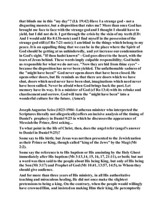 that blinds me in this "my day"? (Lk 19:42)Have I a strange god - not a
disgusting monster, but a disposition that rules me? More than once God has
brought me face to face with the strange godand I thought I should have to
yield, but I did not do it. I gotthrough the crisis by the skin of my teeth (ED:
And I would add Ro 8:13b-note) and I find myself in the possessionofthe
strange god still (cf Ro 7:21-note); I am blind to the things which belong to my
peace. It is an appalling thing that we can be in the place where the Spirit of
God should be getting at us unhinderedly, and yet increase ourcondemnation
in God's sight. "If thou hadst known" - God goes directto the heart, with the
tears of Jesus behind. These words imply culpable responsibility; God holds
us responsible for what we do not see. "Now they are hid from thine eyes" -
because the disposition has never been yielded. The unfathomable sadness of
the "might have been!" God never opens doors that have been closed. He
opens other doors, but He reminds us that there are doors which we have
shut, doors which need never have been shut, imaginations which need never
have been sullied. Never be afraid when God brings back the past. Let
memory have its way. It is a minister of God (cf Ro 13:4) with its rebuke and
chastisementand sorrow. Godwill turn the "might have been" into a
wonderful culture for the future. (Amen!)
JosephAugustus Seiss (1823-1904- Lutheran minister who interpreted the
Scriptures literally not allegorically)offers an incisive analysis of the timing of
Daniel's prophecy in Daniel 9:25 in which he discussesthe appearance of
Messiahthe Prince, first asking...
To what point in the life of Christ, then, does the angelrefer (angel's answer
to Daniel in Daniel 9:25)?
Some say to His birth; but Jesus was notthen presented to the Jewishnation
as their Prince or King, though called"king of the Jews" by the Magi (Mt
2:2).
Some say the reference is to His baptism or His anointing by the Holy Ghost
immediately after His baptism (Mt 3:13,14, 15, 16, 17, 21:11), orboth; but not
a word was then said to the people about His being King, but only of His being
the Son(Mt 3:17) and Prophet of God (Mt 10:41, 13:57, 14:5), to Whom they
should give audience.
And for more than three years of His ministry, in all His authoritative
teaching and miraculous healing, He did not once make the slightest
pretensions to being a king. On the contrary, when the people would willingly
have crownedHim, and insistedon making Him their king, He peremptorily
 
