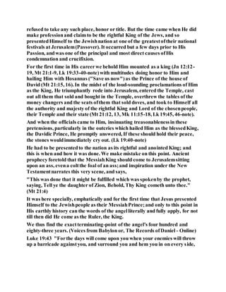 refused to take any such place, honor or title. But the time came when He did
make professionand claim to be the rightful King of the Jews, and so
presentedHimself to the Jewishnation at one of the greatestoftheir national
festivals at Jerusalem(Passover). It occurred but a few days prior to His
Passion, andwas one of the principal and most direct causes ofHis
condemnation and crucifixion.
For the first time in His careerwe behold Him mounted as a king (Jn 12:12-
19, Mt 21:1-9, Lk 19:33-40-note)with multitudes doing honor to Him and
hailing Him with Hosannas ("Save us now")as the Prince of the house of
David (Mt 21:15, 16). In the midst of the loud-sounding proclamations of Him
as the King, He triumphantly rode into Jerusalem, entered the Temple, cast
out all them that sold and bought in the Temple, overthrew the tables of the
money changers and the seats ofthem that sold doves, and took to Himself all
the authority and majesty of the rightful King and Lord of the chosenpeople,
their Temple and their state (Mt 21:12, 13, Mk 11:15-18, Lk 19:45, 46-note).
And when the officials came to Him, insinuating treasonablenessin these
pretensions, particularly in the outcries which hailed Him as the blessedKing,
the Davidic Prince, He promptly answered, If these should hold their peace,
the stones wouldimmediately cry out. (Lk 19:40-note)
He had to be presentedto the nation as its rightful and anointed King; and
this is when and how it was done. We make mistake on this point. Ancient
prophecy foretold that the MessiahKing should come to Jerusalemsitting
upon an ass, evena coltthe foal of an ass;and inspiration under the New
Testamentnarrates this very scene, and says,
"This was done that it might be fulfilled which was spokenby the prophet,
saying, Tell ye the daughter of Zion, Behold, Thy King cometh unto thee."
(Mt 21:4)
It was here specially, emphatically and for the first time that Jesus presented
Himself to the Jewishpeople as their MessiahPrince;and only to this point in
His earthly history can the words of the angelliterally and fully apply, for not
till then did He come as the Ruler, the King.
We thus find the exactterminating-point of the angel's four hundred and
eighty-three years. (Voices from Babylon or, The Records ofDaniel - Online)
Luke 19:43 "Forthe days will come upon you when your enemies will throw
up a barricade againstyou, and surround you and hem you in on every side,
 