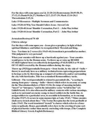 For the days will come upon you Lk 21:20-24;Deuteronomy28:49-58;Ps
37:12,13;Daniel9:26,27;Matthew 22:7; 23:37-39;Mark 13:14-20;1
Thessalonians 2:15,16
Luke 19 Resources - Multiple Sermons and Commentaries
Luke 19:28-44 Why You Should Follow Jesus - StevenCole
Luke 19:28-40 Jesus'Humble Coronation, Part1 - John MacArthur
Luke 19:28-44 Jesus'Humble Coronation, Part2 - John MacArthur
JerusalemDestroyed70 AD
Click to enlarge
For the days will come upon you - Jesus gives a prophecy in light of their
spiritual blindness and failure to recognizedtheir Messiahand King.
You - Ten times in 2 verses (Lk 19:43-44)Jerusalemis personified as mother.
This judgment is very personal!
When your enemies will throw up a barricade againstyou - Your enemies
would prove to be the Roman army. To throw up or raise up BESIDE
STAKES (plural here) so collectivelydesignating a PALISADES or WALL
OF STAKES erectedby the Romansoldiers during the siege.
Throw up (3925)(paremballo from para = from beside, by the side of + ballo =
throw) is used only here as a military technicalterm expressing preparations
to besiege a city by throwing up a rampart of earthworks and/or surrounding
the city with barricades. This was a standard Romanmilitary tactic.
Gilbrant - The word paremballō is related to parembolē (lit., "a casting in
among from para = among + ballo = throw) which refers to an army or camp
(in the Macedoniandialect, cf Heb 11:34). Its range of meaning includes
“insert” or “interpose,” and in the intransitive sense “to fall in line” (cf.
Liddell-Scott). It is also often used in military contexts with various meanings,
such as to surround an enemy camp, to insert soldiers in the battle line, to
assignsoldiers to a particular area, to assemble in formation, or to encamp
(Exodus 15:27). It occurs in some manuscripts at Luke 19:43, “Thine enemies
shall casta trench about thee.” The Textus Receptus has the term periballō at
Luke 19:43. The word translated “trench” is charax which refers to a fence
stake orpalisade. Hence, paremballō refers here to the erecting of some sort
of physical barrier rather than merely encircling with troops. (The Complete
Biblical Library Greek-EnglishDictionary)
 