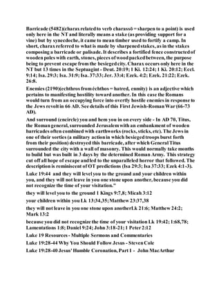 Barricade (5482)(charaxrelatedto verb charassō = sharpen to a point) is used
only here in the NT and literally means a stake (as providing support for a
vine) but by synecdoche, it came to mean timber used to fortify a camp. In
short, charaxreferred to what is made by sharpenedstakes, as in the stakes
composing a barricade or palisade. It describes a fortified fence constructedof
woodenpoles with earth, stones, pieces ofwoodpackedbetween, the purpose
being to prevent escape from the besiegedcity. Charax occurs only here in the
NT but 13 times in the Septuagint - Deut. 20:19;1 Ki. 12:24;1 Ki. 20:12; Eccl.
9:14; Isa. 29:3; Isa. 31:9; Isa. 37:33;Jer. 33:4; Ezek. 4:2; Ezek. 21:22; Ezek.
26:8.
Enemies (2190)(echthros froméchthos = hatred, enmity) is an adjective which
pertains to manifesting hostility toward another. In this case the Romans
would turn from an occupying force into overtly hostile enemies in response to
the Jews revoltin 66 AD. See details of this First Jewish-RomanWar(66-73
AD).
And surround (encircle) you and hem you in on every side - In AD 70, Titus,
the Romangeneral, surrounded Jerusalemwith an embankment of wooden
barricades often combined with earthworks (rocks, sticks, etc). The Jews in
one of their sorties (a military actionin which besiegedtroops burst forth
from their position) destroyed this barricade, after which GeneralTitus
surrounded the city with a wall of masonry. This would normally take months
to build but was built in 3 days by the determined Roman Army. This strategy
cut off all hope of escape andled to the unparalleled horror that followed. The
description is reminiscent of OT predictions (Isa 29:3; Isa 37:33; Ezek 4:1-3).
Luke 19:44 and they will levelyou to the ground and your children within
you, and they will not leave in you one stone upon another, because you did
not recognize the time of your visitation."
they will level you to the ground 1 Kings 9:7,8; Micah 3:12
your children within you Lk 13:34,35;Matthew 23:37,38
they will not leave in you one stone upon anotherLk 21:6; Matthew 24:2;
Mark 13:2
because you did not recognize the time of your visitation Lk 19:42;1:68,78;
Lamentations 1:8; Daniel 9:24; John 3:18-21;1 Peter2:12
Luke 19 Resources - Multiple Sermons and Commentaries
Luke 19:28-44 Why You Should Follow Jesus - StevenCole
Luke 19:28-40 Jesus'Humble Coronation, Part1 - John MacArthur
 