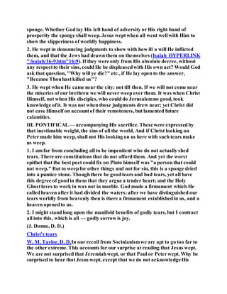 sponge. Whether Godlay His left hand of adversity or His right hand of
prosperity the sponge shall weep. Jesus weptwhen all went wellwith Him to
show the slipperiness of worldly happiness.
2. He wept in denouncing judgments to show with how ill a will He inflicted
them, and that the Jews had drawn them on themselves (Isaiah HYPERLINK
"/isaiah/16-9.htm"16:9). If they were only from His absolute decree, without
any respectto their sins, could He be displeasedwith His own act? Would God
ask that question, "Why will ye die?" etc., if He lay open to the answer,
"Because Thouhastkilled us"?
3. He wept when He came near the city: not till then. If we will not come near
the miseries of our brethren we will never weepover them. It was when Christ
Himself, not when His disciples, who could do Jerusalemno good, took
knowledge ofit. It was not when those judgments drew near; yet Christ did
not ease Himselfon accountof their remoteness, but lamented future
calamities.
III. PONTIFICAL— accompanying His sacrifice. Thesewere expressedby
that inestimable weight, the sins of all the world. And if Christ looking on
Petermade him weep, shall not His looking on us here with such tears make
us weep.
1. I am far from concluding all to be impenitent who do not actually shed
tears. There are constitutions that do not afford them. And yet the worst
epithet that the best poet could fix on Pluto himself was "a person that could
not weep." But to weepfor other things and not for sin, this is a sponge dried
into a pumice stone. Thoughthere be goodtears and bad tears, yet all have
this degree of goodin them that they argue a tender heart; and the Holy
Ghostloves to work in wax not in marble. God made a firmament which He
calledheaven after it had divided the waters:after we have distinguished our
tears worldly from heavenly then is there a firmament establishedin us, and a
heaven openedto us.
2. I might stand long upon the manifold benefits of godly tears, but I contract
all into this, which is all — godly sorrow is joy.
(J. Donne, D. D.)
Christ's tears
W. M. Taylor, D. D.In our recoil from Socinianismwe are apt to go too far to
the other extreme. This accounts for our surprise at reading that Jesus wept.
We are not surprised that Jeremiahwept, or that Paul or Peterwept. Why be
surprised to hear that Jesus wept, except that we do not acknowledgeHis
 