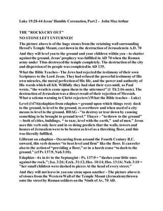Luke 19:28-44 Jesus'Humble Coronation, Part2 - John MacArthur
THE "ROCKS CRY OUT"
NO STONE LEFT UNTURNED!
The picture above is of the huge stones from the retaining wall surrounding
Herod's Temple Mount, castdown in the destruction of Jerusalemin A.D. 70
And they will level you to the ground and your children within you - to shatter
againstthe ground. Jesus'prophecy was fulfilled in AD 70 when the Roman
army under Titus destroyedthe temple completely. The destruction of the city
and dispersionof its people was completedin AD 135.
What the Bible Teaches - The Jews had rejectedthe testimony of their own
Scriptures to the Lord Jesus. Theyhad refused the powerful testimony of His
own miracles, the moral perfectionof His life, and the powerand authority of
His words which all felt. Willfully they had shut their eyes until, as Paul
wrote, "the wrath is come upon them to the uttermost" (1 Th 2:16-note). The
destruction of Jerusalemwas a direct result of their rejection of Messiah.
What a solemn warning to Christ rejecters!(What the Bible teaches – Luke)
Level (1474)(edaphizo from edaphos = ground upon which things rest) dash
to the ground, to level to the ground, to overthrow and when used of a city
means to level to the ground. BDAG - "to destroy or tear down by causing
something to be brought to ground level." Thayer - "to throw to the ground”
—both of cities, buildings, “ to raze, level with the earth,” and of men." Jesus
uses this verb only here and in so doing predicts that the walls, towers and
houses of Jerusalemwere to be beaten as level as a threshing floor, and this
was literally fulfilled.
Gilbrant on edaphizo - Occurring from around the Fourth Century B.C.
onward, this verb denotes “to beat level and firm” like the floor. It canrefer
also to the actionof “providing a floor,” or in a harsh sense “to dash to the
ground.” (cf Ps 137:9, Nah3:10).
Edaphizo - 6x in 6v in the Septuagint - Ps. 137:9 = "dashes your little ones
againstthe rock.";Isa. 3:26; Ezek. 31:12;Hos. 10:14;Hos. 13:16; Nah. 3:10 =
"her small children were dashed to pieces At the head of every street."
And they will not leave in you one stone upon another - The picture above is
of stones from the WesternWall of the Temple Mount (Jerusalem)thrown
onto the streetby Roman soldiers on the Ninth of Av, 70 AD.
 