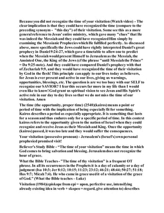 Becauseyou did not recognize the time of your visitation (Watch video) - The
clearimplication is that they could have recognizedthe time (compare to the
preceding synonym - "this day") of their visitation. Some see this as a more
generalreference to Jesus'entire ministry, which gave many "clues" that He
was indeed the Messiahand they could have recognizedHim simply by
examining the Messianic ProphecieswhichHe fulfilled perfectly. As discussed
above, more specificallythe Jews couldhave rightly interpreted Daniel's great
prophecy in Daniel9:24-27, which gave a timetable to allow one to predict
when the Messiahwouldpresent Himself to Jerusalemas the Messiah, the
Anointed One, the King of the Jews (cf the phrase "until Messiahthe Prince"
= Da 9:25-note). And they could have compared Daniel's prophecy with that
of Zechariah 9:9, and they would have recognizedthe time of their visitation
by God in the flesh! This principle canapply to our lives today as believers,
for Jesus is ever present and active in our lives, giving us warnings,
opportunities, blessings, etc. The question is are we too busy with our SELF to
recognize our SAVIOR? I fearthis occurs far more in my life than I would
even like to know!God grant us spiritual vision to see Jesus andHis Spirit's
active role in our day to day lives so that we do not miss the time of our
visitation. Amen
The time (the opportunity, proper time) (2540)(kairos)means a point or
period of time with the implication of being especiallyfit for something.
Kairos describes a period as especiallyappropriate. It is something that lasts
for a seasonand thus endures only for a specific period of time. In this context
kairos refers to the opportunity given to the nation of Israel when they could
recognize and receive Jesus as their Messiahand King. Once the opportunity
(kairos)passed, it was too late and they would suffer the consequences.
Your visitation (possessive pronoun) - Jerusalem's (Israel's)ownpersonal
prophesied promised visit!
Believer's Study Bible - “The time of your visitation” means the time in which
God comes to bring salvationand blessing. Jerusalemdoes not recognize the
hour of grace.
What the Bible Teaches - "The time of thy visitation" is a frequent OT
phrase. In all its occurrences in the Prophets it is a day of calamity or a day of
judgment (Isa 10:3; Jer 8:12; 10:15;11:23; 23:12;46:21; 48:44;50:27; 51:18;
Hos 9:7; Micah7:4). He who came in grace usedit of a visitation of the grace
of God." (What the Bible teaches – Luke)
Visitation (1984)(episkope from epí = upon, perfective use, intensifying
already existing idea in verb + skopeo = regard, give attention to) describes
 